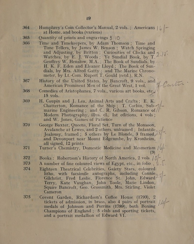365 366 367 369 370 371 372 373 374 375 19 at Home, and books (various) Time and Timekeepers, by Adam Thomson; Time and Time Tellers, by James W. Benson ; Watch Springing Watches, by E. J. Woods; Ye Sundial Book, by T. Geoffrey W. Henslow, M.A. ; The Book of Sundials, by H. K. F, Eden and Eleanor Lloyd ; The Book of Sun- dials, by Mrs. Alfred Gatty ; and The Marine Chrono- meter, by Lt.-Com. Rupert T. Gould (retd.), R.N. American Prominent Men of the Great West, 1 vol. Comedies of Aristophanes, 7 vols., various art books, a 15 vols. H. Coupin and J. Lea, Animal Arts and Crafts; E. K. Modern Photography, illus. cl., Ist editions, 4 vols ; and W. Jones, Games of Patience George Baxter, Queens, Floral Set, Turn of the Monsoon, Avalanche at Lewes, and 2 others, unframed ; Infantile and Devonport near Mount Edgcumbe, by Kronheim, all signed, 12 prints (3) A number of fine coloured views of Egypt, etc., in folio , Eighteen Theatrical Celebrities, Gaiety Stars, coloured Gilchrist, Fred Leslie, Florence St. John, Edward Terry, Kate Vaughan, John Toole, Marie Lindon, Squire Bancroft, Geo. Grossmith, Mrs. Stirling, Violet Cameron Covent Garden, Richardson’s Coffee House (1793), 2 Champions of England ; 5 club and sporting tickets,