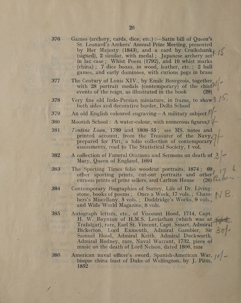 376 382 383 384 386 20 Games (archery, cards, dice, etc.) :—Satin bill of Queen’s St. Leonard’s Archers’ Annual Prize Meeting, presented : by Her Majesty (1843), and a card by mukshan iS (signed), 2 similar, with medal; Japanese archery set!” in lac case; Whist Poem (1792), and 10 whist marks (china) ; 7 dice boxes, in wood, leather, etc.; 2 ball games, and early dominoes, with curious pegs in brass The Century of Louis XIV. , by Emile Bourgeois, together, ¢ with 28 portrait medals (contemporary) of the chief i” events of the reign, as illustrated in the book (29) ° Very fine old Indo-Persian miniature, in frame, to show 3 I Ds both sides and decorative border, Delhi School An old English coloured engraving—A military subject Kf Moorish School: A water-colour, with numerous figures? y- Tontine Loan, 1789 and 1808-55; see MS. notes and printed account, from the Treasurer of the Ree prepared for Pitt, a folio collection of contemporary | assessments, read to The Statistical Society, 1 vol. - A collection of Funeral Orations and Sermons on death of | 2) eo Mary, Queen of England, 1694 The Sporting Times folio woodcut portraits, 1874; 69 , 77 ¢. other sporting prints, cut-out portraits and ss ¥ curious prints of print sellers, and Carlton House nate \ ne Contemporary Biographies of Surrey, Life of Dr. ae fae stone, books of poems ; Once a Week, 17 vols. ; Cham- IN [H : bers’s Miscellany, 5 vols. ; Doddridge’s Works, 9 vols., and Wide World Magazine, 8 vols. Autograph letters, etc., of Viscount Hood, 1714, Capt. H. W. Baynton of H.M.S. Leviathan (which was at defeats, Trafalgar), rare, Earl St. Vincent, Capt. Smart, Admiral Bickerton, Lord Exmouth, Admiral Gambier, Sir 307+ Samuel Hood, Admiral Keith, Admiral Duckworth, Admiral Rodney, rare, Naval Warrant, 1732, piece of music on the death of Lord Nelson, dated 1806, rare American naval officer’s sword, Spanish-American War, [e} = bisque china bust of Duke of Heras - J. Pitts, 1852