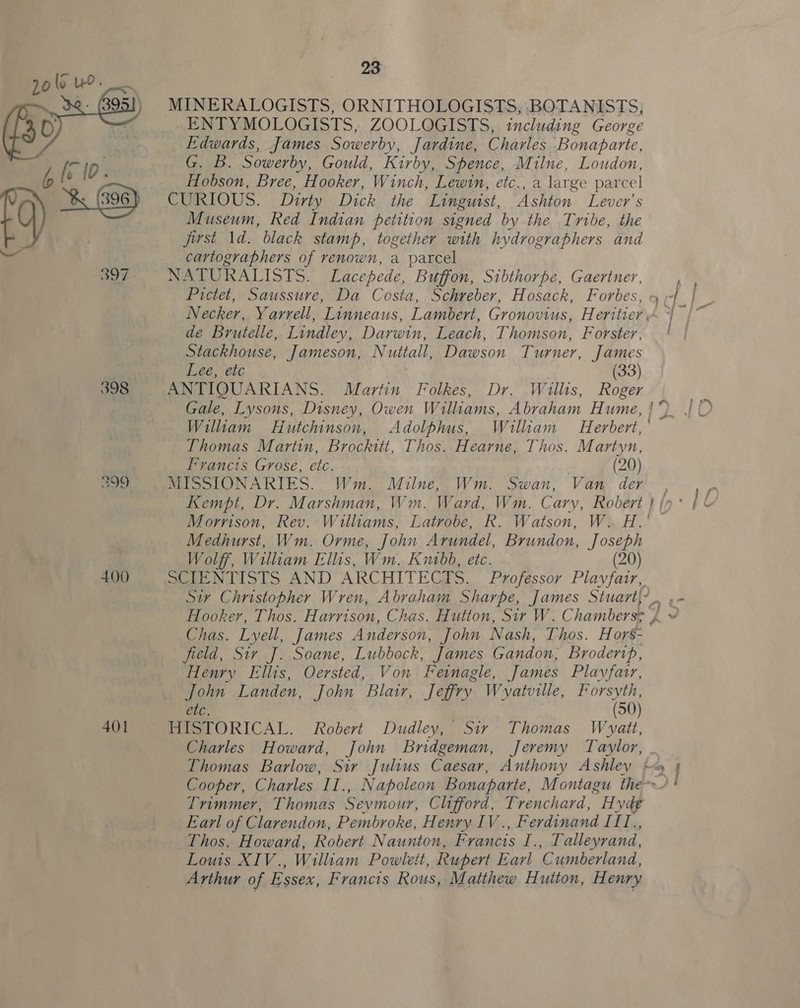  400 401 23 MINERALOGISTS, ORNITHOLOGISTS, BOTANISTS, ENTYMOLOGISTS, ZOOLOGISTS, including George Edwards, James Sowerby, Jardine, Charles Bonaparte, G. B. Sowerby, Gould, Kirby, Spence, Milne, Loudon, Hobson, Bree, Hooker, Winch, Lewin, etc., a large parcel CURIOUS. Dirty Dick the Linguist, Ashton Lever's Museum, Red Indian petition signed by the Tribe, the first 1d. black stamp, together with hydrographers and cartographers of renown, a parcel NATURALISTS. Lacepede, Buffon, Sibthorpe, Gaertner, , Necker, Yarrell, Linneaus, Lambert, Gronovius, Heritier “ &gt;} de Brutelle, Lindley, Darwin, Leach, Thomson, Forster, | Stackhouse, Jameson, Nuttall, Dawson Turner, James Lee, ete (33) ANTIQUARIANS. Martin Folkes, Dr. Willits, Roger Gale, Lysons, Disney, Owen Williams, Abraham Hume, 17 William Hutchinson, Adolphus, William Herbert, Thomas Martin, Brochitt, Thos. Hearne, Thos. Martyn, Francts Grose, etc. (20) Morrison, Rev. Williams, Latrobe, R. Watson, W. H.’ — Medhurst, Wm. Orme, John Arundel, Brundon, Joseph Wolff, Wiliam Ellis, Wm. Kuabb, etc. (20) SCIENTISTS AND ARCHITECTS. Professor Playfair, Hooker, Thos. Harrison, Chas. Hutton, Sir W. Chambersy 4 ~ Chas. Lyell, James Anderson, John Nash, Thos. Hors- field, Sir J]. Soane, Lubbock, James Gandon, Brodertp, Henry Ellis, Oersted, Von Feinagle, James Plavfatr, John Landen, John Blair, Jeffry Wvyatville, Forsyth, Cre. (50) HISTORICAL. Robert Dudley, Sir Thomas Wyatt, Charles Howard, John Bridgeman, Jeremy Taylor, Thomas Barlow, Sir Julius Caesar, Anthony Ashley hm 9 Cooper, Charles II., Napoleon Bonaparte, Montagu the-~) Trimmer, Thomas Sevmour, Clifford, Trenchard, HH yde Earl of Clarendon, Pembroke, Henry IV ., Ferdinand ITTI., Thos. Howard, Robert Naunton, Francis I., Talleyrand, Louis XIV., William Powlett, Rupert Earl Cumberland, Arthur of Essex, Francis Rous, Matthew Hutton, Henry —_