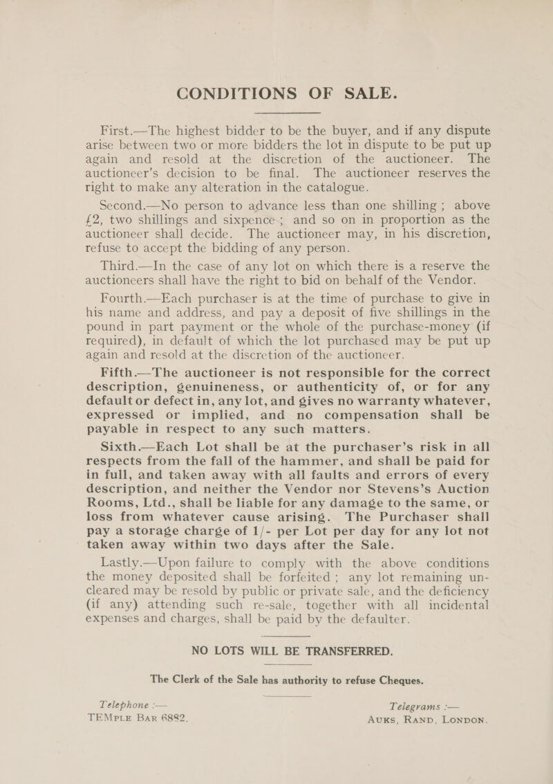 CONDITIONS OF SALE. First.—The highest bidder to be the buyer, and if any dispute arise between two or more bidders the lot in dispute to be put up again and resold at the discretion of the auctioneer. The auctioneer’s decision to be final. The auctioneer reserves the right to make any alteration in the catalogue. Second.—No person to advance less than one shilling ; above £2, two shillings and sixpence ; and so on in proportion as the auctioneer shall decide. The auctioneer may, in his discretion, refuse to accept the bidding of any person. Third.—In the case of any lot on which there is a reserve the auctioneers shall have the right to bid on behalf of the Vendor. Fourth.—Each purchaser is at the time of purchase to give in his name and address, and pay a deposit of five shillings in the pound in part payment or the whole of the purchase-money (if required), in default of which the lot purchased may be put up again and resold at the discretion of the auctioneer. Fifth—The auctioneer is not responsible for the correct description, genuineness, or authenticity of, or for any default or defect in, any lot, and gives no warranty whatever, expressed or implied, and no compensation shall be payable in respect to any such matters. Sixth.—Each Lot shall be at the purchaser’s risk in all respects from the fall of the hammer, and shall be paid for in full, and taken away with all faults and errors of every description, and neither the Vendor nor Stevens’s Auction Rooms, Ltd., shall be liable for any damage to the same, or loss from whatever cause arising. The Purchaser shall pay a storage charge of 1/- per Lot per day for any lot not taken away within two days after the Sale. Lastly.—Upon failure to comply with the above conditions the money deposited shall be forfeited ; any lot remaining un- cleared may be resold by public or private sale, and the deficiency (if any) attending such re-sale, together with all incidental expenses and charges, shall be paid by the defaulter. NO LOTS WILL BE TRANSFERRED. The Clerk of the Sale has authority to refuse Cheques. Telephone :— Telegrams :— TEMp LE Bar 6882. AuKS, RAND, LONDON.