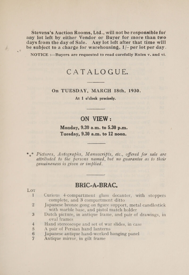 Stevens’s Auction Rooms, Ltd., will not be responsible for any lot left by either Vendor or Buyer for more than two days from the day of Sale. Any lot left after that time will be subject to a charge for warehousing, 1/- per lot per day. NOTICE :—Buyers are requested to read carefully Rules v. and vi. CATALOGUE. On TUESDAY, MARCH 18th, 1930. At 1 o’clock precisely. ON VIEW : Monday, 9.30 a.m. to 5.30 p.m. Tuesday, 9.30 a.m. to 12 noon. ** Pictures, Autographs, Manuscripts, etc., offered for sale are attributed to the persons named, but no guarantee as to ther genuineness 1s given or implied.  BRIC-A-BRAC, Lov I Curious 4-compartment glass decanter, with stoppers complete, and 3 compartment ditto 2 Japanese bronze gong on figure support, metal candlestick with marble base, and pistol match holder 3 Dutch picture, in antique frame, and pair of drawings, in oval frames 4 Hand stereoscope and set of war slides, in case 5 A pair of Persian hand lanterns 6 Japanese antique hand-worked hanging panel