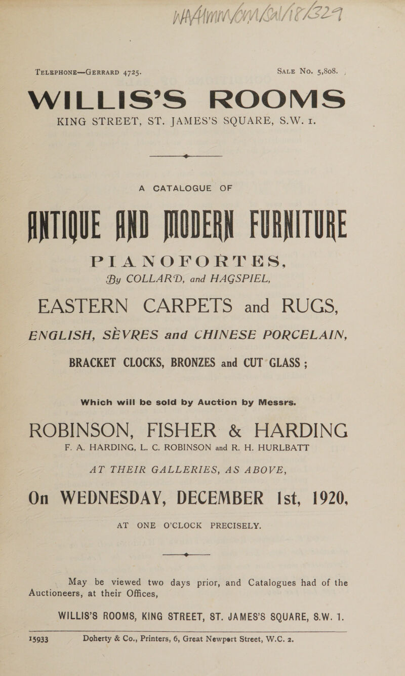 TELEPHONE—GERRARD 4725. SALE No. 5,808. , WILLIS’S ROOMS KING STREET, ST. JAMES’S SQUARE, 8.W. 1. A CATALOGUE OF ANTIQUE AND JNUDERN FURNITURE PIANOFORTES, By COLLARD, and HAGSPIEL, EASTERN CARPETS and RUGS, ENGLISH, SEVRES and CHINESE PORCELAIN, BRACKET CLOCKS, BRONZES and CUT GLASS ; Which wiil be sold by Auction by Messrs. ROBINSON, FISHER &amp; HARDING F. A. HARDING, L. C. ROBINSON and R. H. HURLBATT AT THEIR GALLERIES, AS ABOVE, On WEDNESDAY, DECEMBER Ist, 1920, May be viewed two days prior, and Catalogues had of the Auctioneers, at their Offices, WILLIS’S ROOMS, KING STREET, ST. JAMES’S SQUARE, S.W. 1.