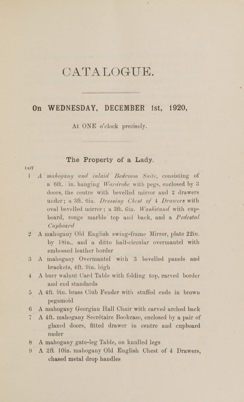 CATALOGUE. LOT Al bo At ONE o’clock precisely.  The Property of a Lady. A mahogany and inlaid Bedroom Suite, cousisting of a 6ft.:in. hanging Wardrobe with pegs, enclosed by 3 doors, the centre with bevelled mirror and 2 drawers under; a 3ft. 6in. Dressing Chest of 4 Drawers with oval bevelled mirror; a 3ft. 6in. Washstand with cup- board, ronge marble top and back, and a Pedestal Cupboard A mahogany Old English swing-frame Mirror, plate 22in. by 18in., and a ditto half-circular overmantel with embossed leather border A mahogany Overmantel with 3 bevelled panels and brackets, 4ft. 9in. high A burr walnut Card Table with folding top, carved border and eud standards A 4ft. 9in. brass Club Fender with stuffed ends in brown pegamoid | A mahogany Georgian Hall Chair with carved arched back A 4ft. mahogany Secrétaire Bookcase, enclosed by a pair of glazed doors, fitted drawer in centre and cupboard under A mahogany gate-leg Table, on knulled legs A 2ft. 10in. mahogany Old English Chest of 4 Drawers, chased metal drop handles