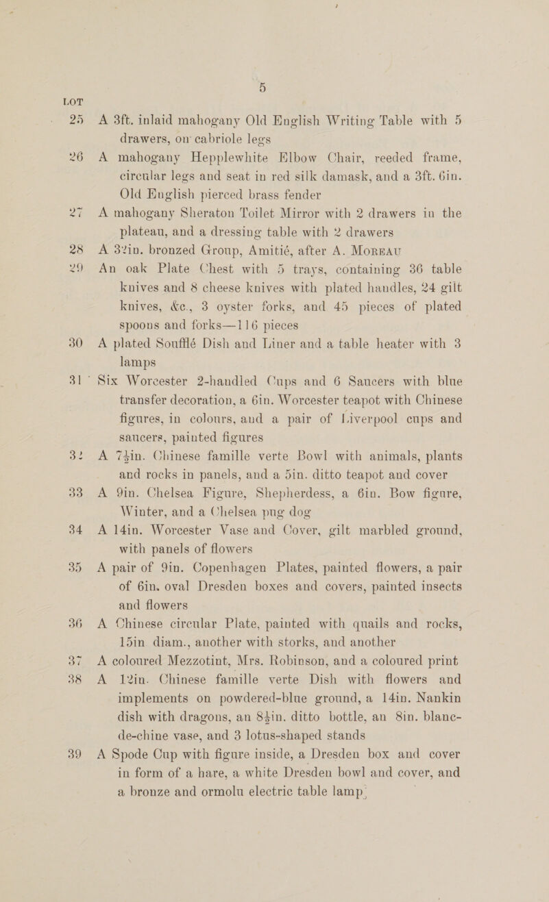 25 30 5 A 3ft. inlaid mahogany Old English Writing Table with 5 drawers, on cabriole legs A mahogany Hepplewhite Elbow Chair, reeded frame, circular legs and seat in red silk damask, and a 3ft. Gin. Old English pierced brass fender A mahogany Sheraton Toilet Mirror with 2 drawers in the plateau, and a dressing table with 2 drawers A 32in. bronzed Group, Amitié, after A. Morgau An oak Plate Chest with 5 trays, containing 36 table knives and 8 cheese knives with plated handles, 24 gilt knives, &amp;¢., 3 oyster forks, and 45 pieces of plated spoons and forks—116 pieces A plated Soufflé Dish and Liner and a table heater with 3 lamps | Six Worcester 2-handled Cups and 6 Saucers with blue transfer decoration, a 6in. Worcester teapot with Chinese figures, in colours, and a pair of Liverpool eups and saucers, painted figures A 74in. Chinese famille verte Bowl with animals, plants and rocks in panels, and a din. ditto teapot and cover A 9in. Chelsea Figure, Shepherdess, a 6in. Bow figure, Winter, and a Chelsea pug dog A 14in. Worcester Vase and Cover, gilt marbled ground, with panels of flowers A pair of 9in. Copenhagen Plates, painted flowers, a pair of 6in. oval Dresden boxes and covers, painted insects and flowers A Chinese circular Plate, painted with quails and rocks, 15in. diam., another with storks, and another A coloured Mezzotint, Mrs. Robinson, and a coloured print A 12in. Chinese famille verte Dish with flowers and implements on powdered-blue ground, a 14in. Nankin dish with dragons, an 84in. ditto bottle, an 8in. blanc- de-chine vase, and 3 lotus-shaped stands A Spode Cup with figure inside, a Dresden box and cover in form of a hare, a white Dresden bowl and cover, and a bronze and ormolu electric table lamp.