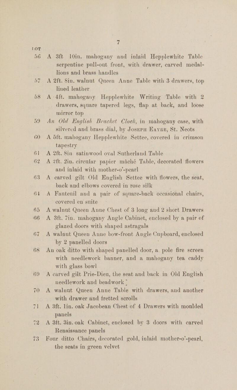 ’; A 3ft 10in. mahogany and inlaid Hepplewhite Table serpentine pull-out front, with drawer, carved medal- lions and brass handles A 2ft. Sin. walnut Queen Anne Table with 3 Ee top lined leather A -4ft. mahogany Hepplewhite Writing Table with 2 drawers, square tapered legs, flap at back, and loose mirror top An Old English Bracket Clock, in Paes case, with silvered and brass dial, by JosspH Hayre, St. Neots A 5ft. mahogany Hepplewhite Settee, covered in ‘crimson tapestry A 2ft. 2in. circular papier maché Table, decorated flowers and inlaid with mother-o’-pearl A carved gilt Old English Settee with flowers, the seat, back and elbows covered in rose silk A Fauteuil and a pair of square-back occasional chairs, covered en suite A walnut Queen Anne Chest of 3 long and 2 short Drawers A 3ft. 7in. mahogany Angle Cabinet, enclosed by a pair of glazed doors with shaped astragals A walout Queen Anne bow-front Angle cuphownds enclosed by 2 panelled doors An oak ditto with shaped panelled door, a pole fire screen with needlework banner, and a mahogany tea caddy with glass bowl A carved gilt Prie-Dieu, the seat and back in Old ae needlework and beadwork ° A walnut Queen Anne Table with drawers, and another with drawer and fretted scrolls A 3ft. lin. oak Jacobean Chest of 4 Drawers with monlded panels A 3ft. 3in. oak Cabinet, enclosed by 3 doors with carved Renaissance panels the seats in green velvet