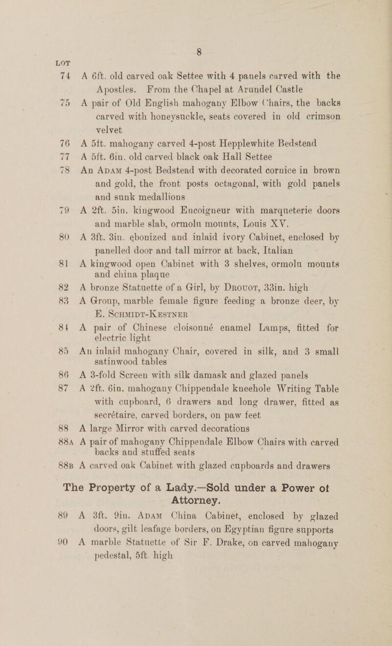 74 A 6ft. old carved oak Settee with 4 panels carved with the Apostles. From the Chapel at Arandel Castle 75 A pair of Old English mahogany Elbow Chairs, the backs carved with honeysuckle, seats covered in old crimson velvet : 76 A dtt. mahogany carved 4-post Hepplewhite Bedstead 77 A Sft. 6in. old carved black oak Hali Settee 78 An Apam 4-post Bedstead with decorated cornice in brown and gold, the front posts octagonal, with gold panels and sunk medallions 79 A 2ft. 5in. kingwood Encoigneur with marqueterie doors and marble slab, ormolu mounts, Louis XV. 80 A 8ft. 3in. ebonized and inlaid ivory Cabinet, enclosed by panelled door and tall mirror at back, Italian 81 A kingwood open Cabinet with 3 shelves, ormolu mounts and china plaque 82 A bronze Statuette of a Girl, by Drovot, 33in. high 83 A Group, marble female figure feeding a bronze deer, by K. Scumipt-K EstNER 81 <A pair of Chinese cloisonné enamel Lamps, fitted for electric light 85 An inlaid mahogany Chair, covered in silk, and 3 small satinwood tables 86 <A 3-fold Screen with silk damask and glazed panels 87 A 2ft. 6in. mahogany Chippendale kneehole Writing Table with cupboard, 6 drawers and long drawer, fitted as secrétaire, carved borders, on paw feet 88 <A large Mirror with carved decorations 88a A pair of mahogany Chippendale Elbow Chairs with carved backs and stuffed seats 88B A carved oak Cabinet with glazed cupboards and drawers The Property of a Lady.—Sold under a Power ot Attorney. | 89 <A 3ft. 9in. ADAM China Cabinet, enclosed by glazed doors, gilt leafage borders, on Egyptian figure supports 90 A marble Statuette of Sir F. Drake, on carved mahogany pedestal, 5ft. high