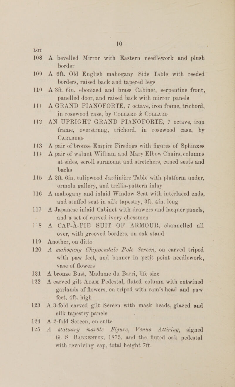 A bevelled Mirror with Hastern needlework and plush border A 6ft. Old English mahogany Side Table with reeded borders, raised back and tapered legs A 3ft. 6in. ebonized and brass Cabinet, serpentine front, panelled door, and raised back with mirror panels A GRAND PIANOFORTE, 7 octave, iron frame, trichord, in rosewood case, by CoLLARD &amp; COLLARD | AN UPRIGHT GRAND PIANOFORTE, 7 octave, iron frame, overstrung, trichord, in rosewood case, by CARLBERG A pair of bronze Empire Firedogs with figures of Sphinxes A pair of walnut William and Mary Elbow Chairs, columns at sides, scroll surmount and stretchers, caned seats and backs A 2ft. 6in. tulipwood Jardiniére Table with platform ander, ormolu gallery, and trellis-pattern inlay A mahogany and inlaid Window Seat with interlaced ends, and stuffed seat in silk tapestry, 3ft. 4in. long A Japanese inlaid Cabinet with drawers and lacquer panels, and a set of carved ivory chessmen A CAP-A-PIE SUIT OF ARMOUR, channelled all over, with grooved borders, on oak stand Another, on ditto A mahogany Chippendale Pole Sereen, on carved tripod with paw feet, and banner in petit point needlework, vase of flowers A bronze Bust, Madame du Barri, life size A carved gilt ApAm Pedestal, fluted column with entwined garlands of flowers, on tripod with ram’s head and paw feet, 4ft. high | A 3-fold carved gilt Screen with mask heads, glazed and silk tapestry panels A 2-fold Screen, en suite A statuary marble Figure, Venus Attiring, signed G. S Barkenten, 1875, and the fluted oak pedestal with revolving cap, total height 7ft.