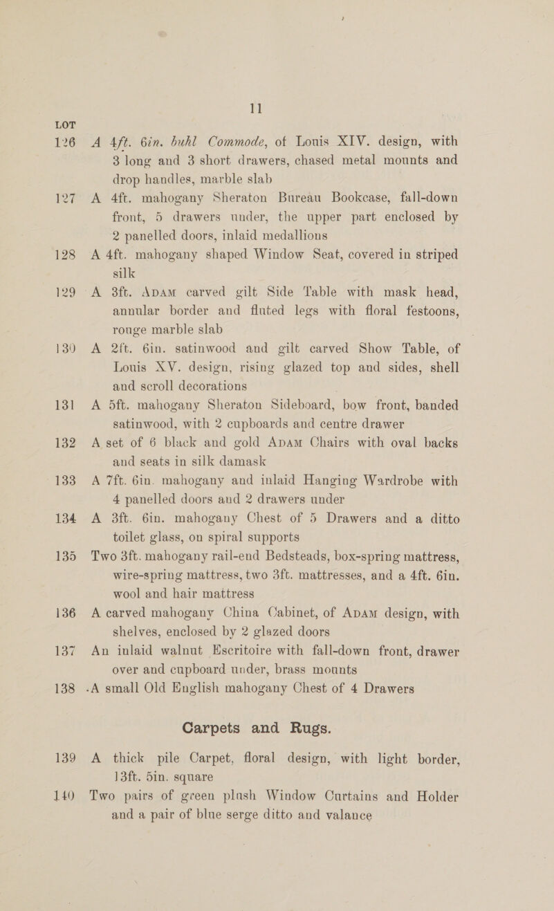 126 140 11 A Aft. 6in. buhl Commode, of Louis XIV. design, with 3 long and 3 short drawers, chased metal mounts and drop handles, marble slab A 4ft. mahogany Sheraton Bureau Bookcase, fall-down front, 5 drawers under, the upper part enclosed by 2 panelled doors, inlaid medallions , | A 4ft. mahogany shaped Window Seat, covered in striped silk annular border and fluted legs with floral festoons, rouge marble slab | A 2ft. 6in. satinwood and gilt carved Show Table, of Louis XV. design, rising glazed top and sides, shell and scroll decorations | A 5ft. mahogany Sheraton Sideboard, bow front, banded satinwood, with 2 cupboards and centre drawer A set of 6 black and gold Apam Chairs with oval backs and seats in silk damask A 7ft. 6in. mahogany and inlaid Hanging Wardrobe with 4 panelled doors and 2 drawers under A 3ft. 6in. mahogany Chest of 5 Drawers and a ditto toilet glass, on spiral supports Two 3ft. mahogany rail-end Bedsteads, box-spring mattress, wire-spring mattress, two 3ft. mattresses, and a 4ft. Gin. wool and hair mattress A carved mahogany China Cabinet, of Apam design, with shelves, enclosed by 2 glazed doors An inlaid walnut Escritoire with fall-down front, drawer over and cupboard under, brass mounts Carpets and Rugs. A thick pile Carpet, floral design, with light border, 13ft. 5in. square Two pairs of green plash Window Curtains and Holder and a pair of blue serge ditto and valance
