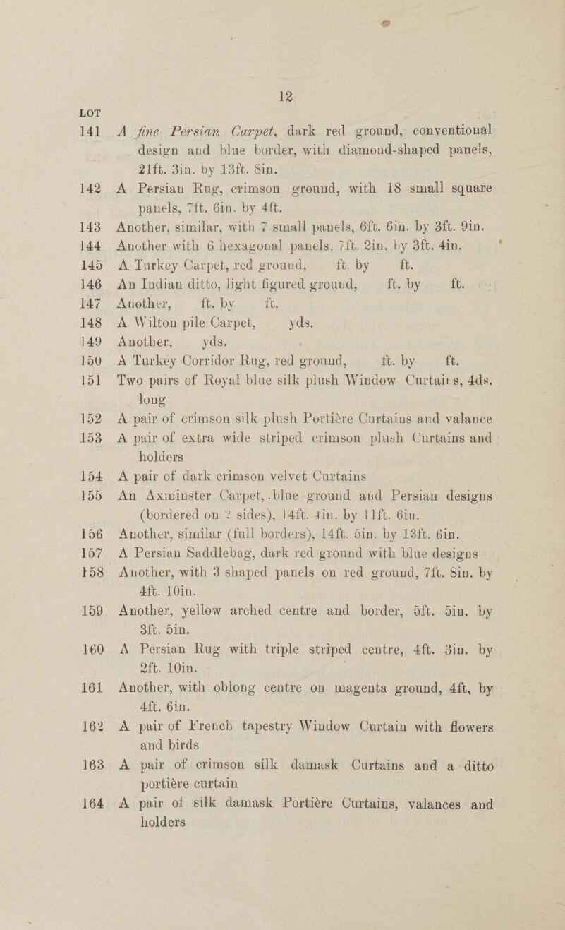 LOT 141 A fine Persian Carpet, dark red ground, conventional | design and blue border, with diamond-shaped panels, 21ft. 3in. by 13ft. Sin. 142 A Persian Rug, crimson ground, with 18 small square panels, 7ft. 6in. by 4ft. 143 Another, similar, with 7 small panels, 6ft. 6in. by 3ft. 9in. 144 Another with 6 hexagonal panels, 7ft. 2in. by 3ft. 4in. ; 145 A Turkey Carpet, red ground, ros Dy th. 146 An Indian ditto, hight figured ground, ft. sy. ft. 147 Another, ft. by ft. 148 A Wilton pile Carpet, yds. 149 Another, yds. 150 A Turkey Corridor Rug, red ground, ft. by Tt 151 Two pairs of Royal blue silk plush Window Curtains, 4ds. long 152 A pair of crimson silk plush Portiére Curtains and valance 153 A pair of extra wide striped crimson plush Curtains and | holders 154 A pair of dark crimson velvet Curtains 155 An Axminster Carpet,.blue ground and Persian designs (bordered on % sides), | 4ft. 4in. by I 1ft. 6in. 156 Another, similar (full borders), 14ft. 5in. by 13ft. 6in. 157 A Persian Saddlebag, dark red ground with blue designs 158 Another, with 3 shaped panels on red ground, 7ft. 8in. by 4ft. 10in. 159 Another, yellow arched centre and border, dft. 5in. by 3ft. Sin. 160 A Persian Rug with triple striped centre, 4ft. 3in. by 2ft. 10in. 161 Another, with oblong centre on magenta ground, 4ft, by 4ft. 6in. 162 A pair of French tapestry Window Curtain with flowers and birds 163° A pair of crimson silk damask Curtains and a ditto — portiére curtain 164 A pair of silk damask Portiére Curtains, valances and holders