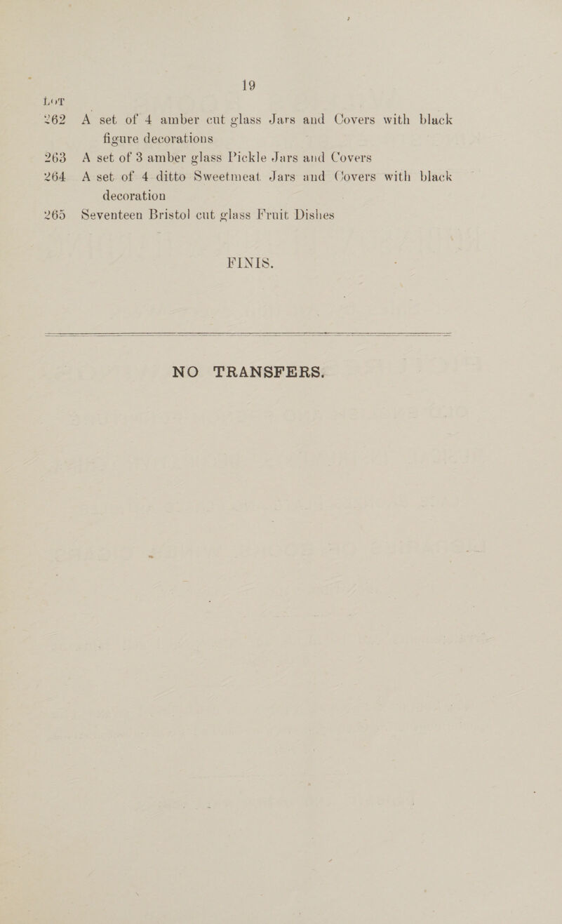 A set of 4 amber cut glass Jars and Covers with black figure decorations A set of 3 amber glass Pickle Jars and Covers A set of 4 ditto Sweetmeat Jars and Covers with black decoration Seventeen Bristol cut glass Fruit Dishes FINIS.  NO TRANSFERS.