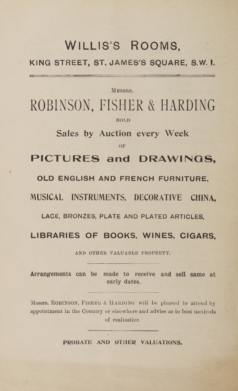 WILLIS’S ROOMS, KING STREET, ST. JAMES’S SQUARE, S.W. I. anna a MESSRS. ROBINSON, FISHER &amp; HARDING HOLD Sales by Auction every Week OF PICTURES and DRAWINGS, OLD ENGLISH AND FRENCH FURNITURE, MUSICAL INSTRUMENTS, DECORATIVE CHINA, LACE, BRONZES, PLATE AND PLATED ARTICLES, LIBRARIES OF BOOKS, WINES, CIGARS, AND OTHER VALUABLE PROPERTY.   Arrangements can be made to receive and sell same at early dates.  Messrs. ROBINSON, FISHER &amp; HARDING will be pleased to attend by appointment in the Country or elsewhere and advise as to best methods of realisation PROBATE AND OTHER VALUATIONS,