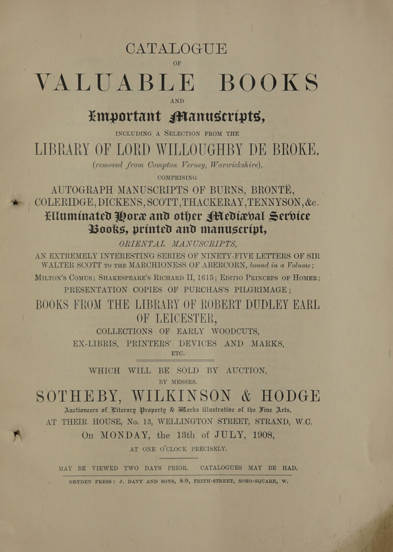 ba CATALOGUE VALUABLE BOOKS Linportant sHanusceripts, INCLUDING A SELECTION FROM THE LIBRARY OF LORD WILLOUGHBY DE BROKK, (removed from Compton Verney, Warwickshire), COMPRISING AUTOGRAPH MANUSCRIPTS OF BURNS, BRONTE, COLERIDGE, DICKENS, SCOTT ,THACKERAY,TENNYSON, &amp;c. Liunitnated Hore and other MH edixval Service Books, printed and manuscript, ORIENTAL MANUSCRIPTS, AN EXTREMELY INTERESTING SERIES OF NINETY-FIVE LETTERS OF SIR WALTER SCOTT to tHE MARCHIONESS OF ABERCORN, bownd in a Volume ; PRESENTATION COPIES OF PURCHAS’S PILGRIMAGE ; BOOKS FROM THE LIBRARY OF ROBERT DUDLEY EARL OF LEICESTER, COLLECTIONS OF EARLY WOODCUTS, EX-LIBRIS, PRINTERS’ DEVICES AND MARKS, ETC.  WHICH WILL BE SOLD BY AUCTION, BY MESSRS. SOTHEBY, WILKINSON &amp; HODGE Auctioneers of Literary Property &amp; Works illustrative of the Fine Arts, AT THEIR HOUSE, No. 13, WELLINGTON STREET, STRAND, W.C. On MONDAY, the 13th of JULY, 1908, AT ONE O'CLOCK PRECISELY. MAY BE VIEWED TWO DAYS PRIOR. CATALOGUES MAY BE HAD. DRYDEN PRESS: J. DAVY AND SONS, 8-9, FRITH-STREET, SOHO-SQUARE, W. 