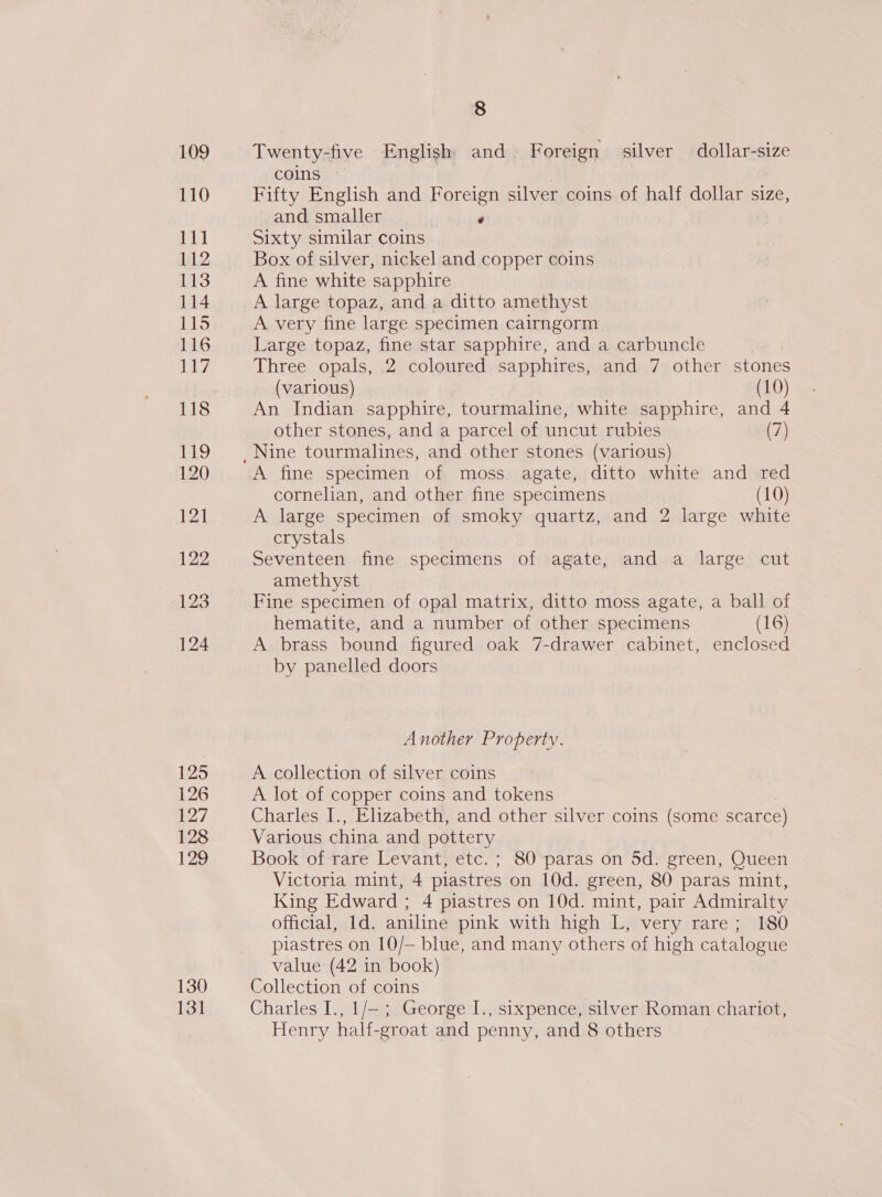 109 110 USO 112 113 114 115 116 Le 118 19 120 121 122 123 124 125 126 127 128 129 130 131 8 Twenty-five English and Foreign silver dollar-size coins ~ Fifty English and Foreign silver coins of half dollar size, and smaller P Sixty similar coins Box of silver, nickel and copper coins A fine white sapphire A large topaz, and a ditto amethyst A very fine large specimen cairngorm Large topaz, fine star sapphire, and a carbuncle Three opals, 2 coloured sapphires, and 7 other stones (various) (10) An Indian sapphire, tourmaline, white sapphire, and 4 other stones, and a parcel of uncut rubies (7) A fine specimen of moss agate, ditto white and red cornelian, and other fine specimens (10) A large specimen of smoky quartz, and 2 large white crystals Seventeen fine specimens of agate, and a large cut amethyst Fine specimen of opal matrix, ditto moss agate, a ball of hematite, and a number of other specimens (16) A brass bound figured oak 7-drawer cabinet, enclosed by panelled doors Another Property. A collection of silver coins A lot of copper coins and tokens Charles I., Elizabeth, and other silver coins (some scarce) Various china and pottery Book of rare Levant, etc. ; 80 paras on 5d. green, Queen Victoria mint, 4 piastres on 10d. green, 80 paras mint, King Edward ; 4 piastres on 10d. mint, pair Admiralty official, 1d. aniline pink with high L, very rare; 180 piastres on 10/— blue, and many others of high catalogue value (42 in book) Collection of coins Charles I., 1/— ; George I., sixpence, silver Roman chariot,