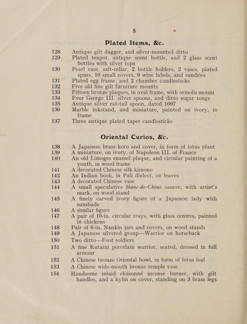128 ~ 130 132 134 135 136 137 138 139 140 14] 142 143 144 145 146 147 148 149 150 151 152 153 154 8 * Plated Items, &amp;c. Antique gilt dagger, and dae mounted ditto Plated teapot, antique scent bottle, and 2 glass scent bottles with silver tops Pearl case, salt-cellar, 2 bottle holders, 2 vases, plated spurs, 10 small covers, 9 wine labels, and sundries Plated egg frame, and 2 chamber candlesticks Five old fine gilt furniture mounts Fifteen bronze plaques, in oval frame, with ormolu mount Four George III. silver spoons, and ditto sugar tongs Antique silver rat-tail spoon, dated 1697 Marble inkstand, and miniature, painted on ivory, in frame 7 Three antique plated taper candlesticks Oriental Curios, &amp;c. A Japanese brass koro and cover, in form of lotus plant A miniature, on ivory, of Napoleon III. of France An old Limoges enamel plaque, and circular painting of a youth, in wood frame A decorated Chinese silk kimono An Indian book, in Pali dialect, on leaves A decorated Chinese vase A small speculative blanc-de-Chine saucer, with artist’s mark, on wood stand A finely carved ivory figure of a Japanese lady with sunshade A similar figure A pair of 10-in. circular trays, with glass centres, painted in chickens Pair of 6-in. Nankin jars and covers, on wood stands A Japanese silvered group—Warrior on horseback Two ditto—Foot soldiers : A fine Kutaini porcelain warrior, seated, dressed in full armour A Chinese bronze Oriental bowl, in form of lotus leaf A Chinese wide-mouth bronze temple vase Handsome inlaid cloisonné incense burner, with gilt