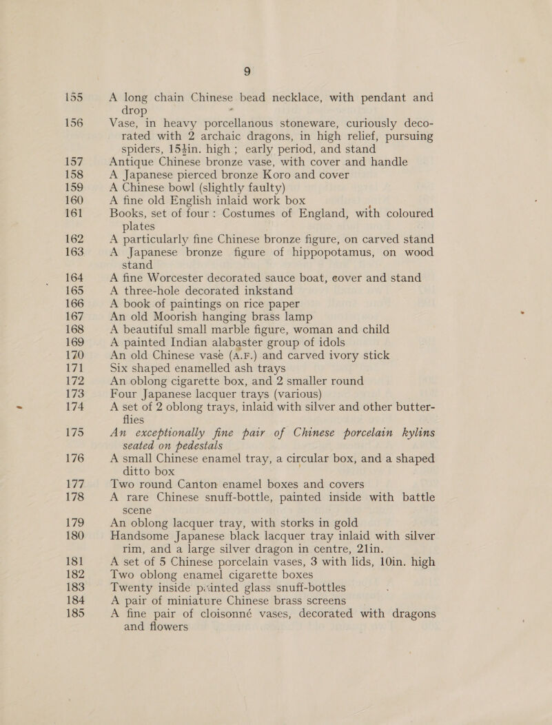 A long chain Chinese bead necklace, with pendant and drop 1 Vase, in heavy porcellanous stoneware, curiously deco- rated with 2 archaic dragons, in high relief, pursuing spiders, 154in. high; early period, and stand Antique Chinese bronze vase, with cover and handle A Japanese pierced bronze Koro and cover A Chinese bowl (slightly faulty) A fine old English inlaid work box Books, set of four: Costumes of England, with coloured plates A particularly fine Chinese bronze figure, on carved stand A Japanese bronze figure of hippopotamus, on wood stand A fine Worcester decorated sauce boat, eover and stand A three-hole decorated inkstand A book of paintings on rice paper An old Moorish hanging brass lamp A beautiful small marble figure, woman and child A painted Indian alabaster group of idols An old Chinese vase (a.F.) and carved ivory stick Six shaped enamelled ash trays An oblong cigarette box, and 2 smaller round Four Japanese lacquer trays (various) A set of 2 oblong trays, inlaid with silver and other butter- flies An exceptionally fine pair of Chinese porcelain kylins seated on pedestals A small Chinese enamel tray, a circular box, and a shaped ditto box Two round Canton enamel boxes and covers A rare Chinese snuff-bottle, painted inside with battle scene An oblong lacquer tray, with storks in gold Handsome Japanese black lacquer tray inlaid with silver rim, and a large silver dragon in centre, 21in. A set of 5 Chinese porcelain vases, 3 with lids, 10in. high Two oblong enamel cigarette boxes Twenty inside pinted glass snuff-bottles A pair of miniature Chinese brass screens A fine pair of cloisonné vases, decorated with dragons and flowers