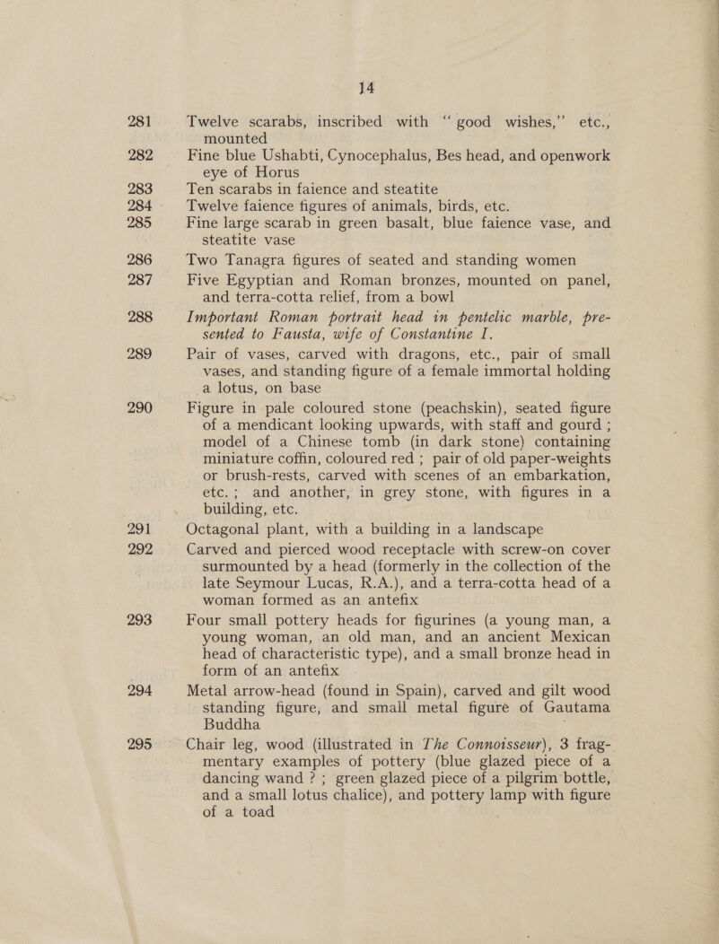 282 283 285 286 287 288 289 29 1 292 293 294 295 J4_ ¢ Twelve scarabs, inscribed with ‘‘ good wishes,” etc., mounted Fine blue Ushabti, Cynocephalus, Bes head, and openwork eye of Horus Ten scarabs in faience and steatite Twelve faience figures of animals, birds, etc. Fine large scarab in green basalt, blue faience vase, and steatite vase Two Tanagra figures of seated and standing women Five Egyptian and Roman bronzes, mounted on panel, and terra-cotta relief, from a bowl Important Roman portrait head in pentelic marble, pre- sented to Fausta, wife of Constantine I. Pair of vases, carved with dragons, etc., pair of small vases, and standing figure of a female immortal holding -a lotus, on base Figure in pale coloured stone (peachskin), seated figure of a mendicant looking upwards, with staff and gourd ; model of a Chinese tomb (in dark stone) containing miniature coffin, coloured red ; pair of old paper-weights or brush-rests, carved with scenes of an embarkation, etc.; and another, in grey stone, with figures in a building, etc. Octagonal plant, with a building in a landscape Carved and pierced wood receptacle with screw-on cover surmounted by a head (formerly in the collection of the late Seymour Lucas, R.A.), and a terra-cotta head of a woman formed as an antefix Four small pottery heads for figurines (a young man, a young woman, an old man, and an ancient Mexican head of characteristic type), and a small bronze head in form of an antefix Metal arrow-head (found in Spain), carved and gilt wood standing figure; and small metal figure of Gautama Buddha | Chair leg, wood (illustrated in The Connotsseur), 3 frag-. mentary examples of pottery (blue glazed piece of a dancing wand ?; green glazed piece of a pilgrim bottle, and a small lotus chalice), and pottery lamp with figure of a toad