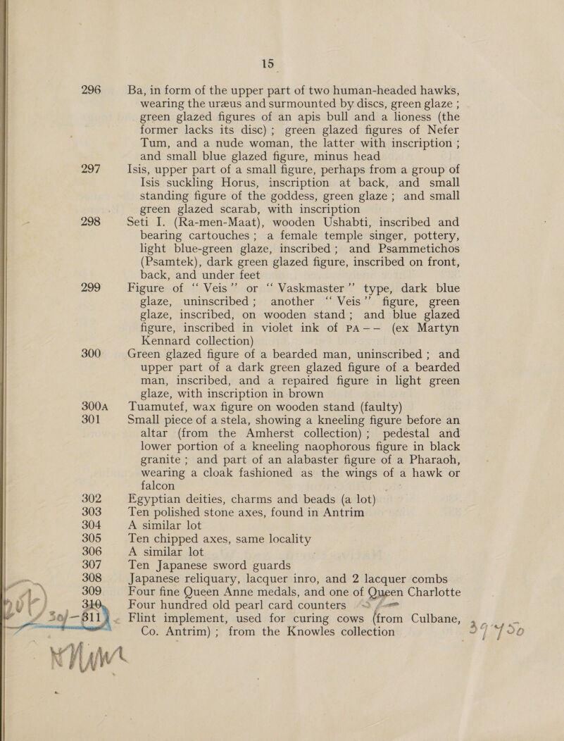  296 297 299 300 300A 301 15 Ba, in form of the upper part of two human-headed hawks, wearing the ureeus and surmounted by discs, green glaze ; green glazed figures of an apis bull and a lioness (the former lacks its disc); green glazed figures of Nefer Tum, and a nude woman, the latter with inscription ; and small blue glazed figure, minus head | Isis, upper part of a small figure, perhaps from a group of Isis suckling Horus, inscription at back, and small standing figure of the goddess, green glaze ; and small green glazed scarab, with inscription — Seti I. (Ra-men-Maat), wooden Ushabti, inscribed and bearing cartouches; a female temple singer, pottery, light blue-green glaze, inscribed; and Psammetichos (Psamtek), dark green glazed figure, inscribed on front, back, and under feet Figure of ‘“‘ Veis”’ or “‘ Vaskmaster’’ type, dark blue glaze, uninscribed; another “ Veis’”’ figure, green glaze, inscribed, on wooden stand; and blue glazed figure, inscribed in violet ink of PA—-— (ex Martyn Kennard collection) upper part of a dark green glazed figure of a bearded man, inscribed, and a repaired figure in light green glaze, with inscription in brown Tuamutef, wax figure on wooden stand (faulty) Small piece of a stela, showing a kneeling figure before an altar (from the Amherst collection); pedestal and lower portion of a kneeling naophorous figure in black granite ; and part of an alabaster figure of a Pharaoh, wearing a cloak fashioned as the wings oft a hawk or falcon ) Egyptian deities, charms and beads (a lot) Ten polished stone axes, found in Antrim A similar lot Ten chipped axes, same ay A similar lot Ten Japanese sword guards Japanese reliquary, lacquer inro, and 2 lacquer combs Four fine Queen Anne medals, and one of Queen Charlotte Four hundred old pearl card counters “> f= Co. Antrim) ; from the Knowles collection