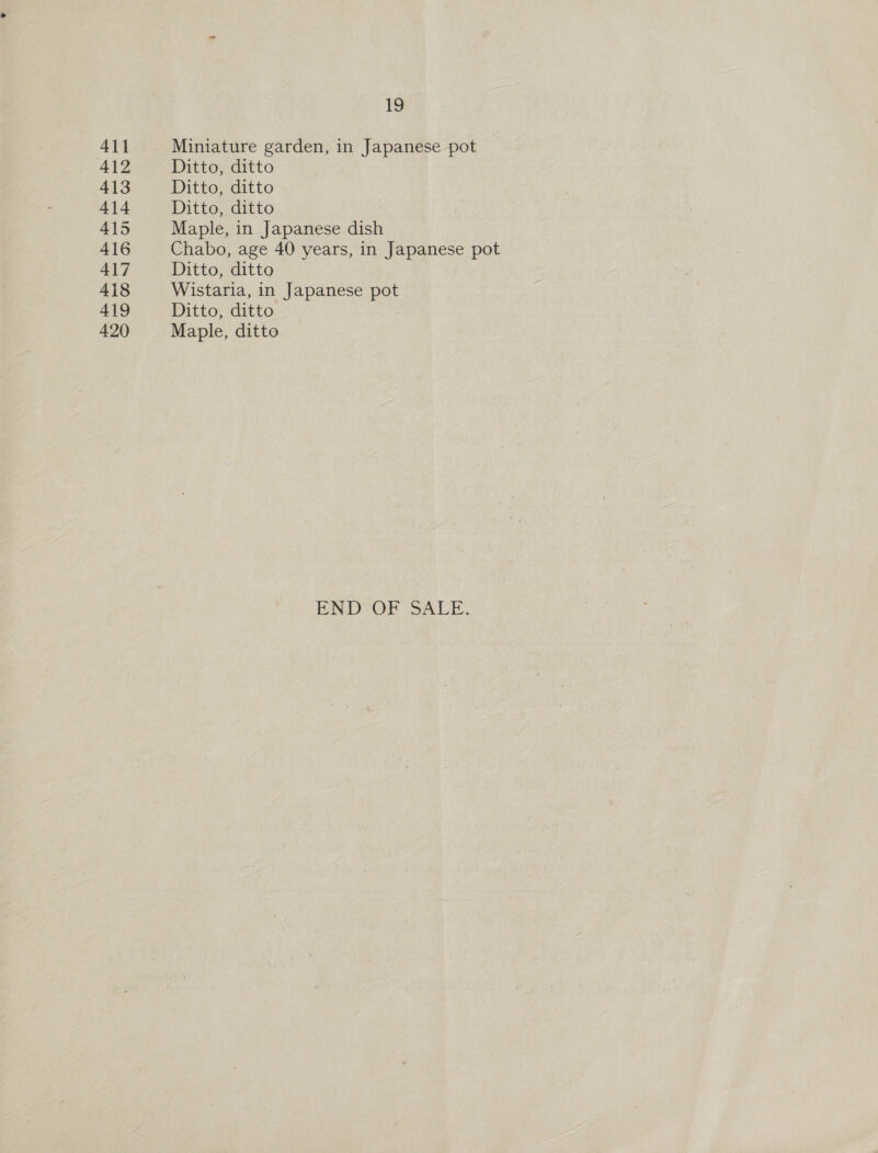 4\1 412 413 414 415 416 417 418 419 420 19 Miniature garden, in Japanese pot Ditto, ditto Ditto, ditto Ditto, ditto Maple, in Japanese dish Chabo, age 40 years, in Japanese pot Ditto, ditto Wistaria, in Japanese pot Ditto, ditto Maple, ditto END OF SALE.