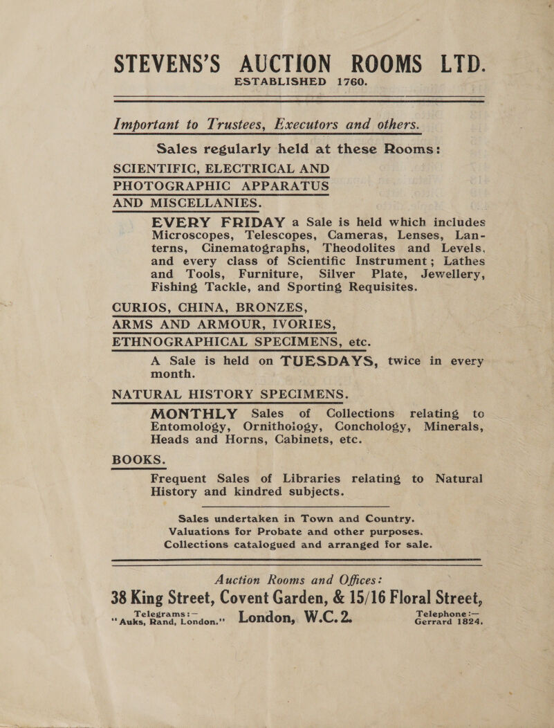 STEVENS’S AUCTION ROOMS LYID. ESTABLISHED 1760. Important to Trustees, Executors and others. Sales regularly held at these Rooms: SCIENTIFIC, ELECTRICAL AND PHOTOGRAPHIC APPARATUS AND MISCELLANIES. : EVERY FRIDAY a Sale is held which includes Microscopes, Telescopes, Cameras, Lenses, Lan- terns, Cinematographs, Theodolites and Levels, and every class of Scientific Instrument; Lathes and Tools, Furniture, Silver Plate, Jewellery, Fishing Tackle, and Sporting Requisites. CURIOS, CHINA, BRONZES, ARMS AND ARMOUR, IVORIES, ETHNOGRAPHICAL SPECIMENS, etc. A Sale is held on TUESDAYS, twice in every month. NATURAL HISTORY SPECIMENS. MONTHLY Sales of Collections relating to Entomology, Ornithoiogy, Conchology, Minerals, Heads and Horns, Cabinets, etc. | BOOKS. Frequent Sales of Libraries ee to Natural History and kindred subjects. Sales undertaken in Town and Country. Valuations for Probate and other purposes. Collections catalogued and arranged for sale.  Auction Rooms and Offices: 38 King Street, Covent Garden, &amp; 15/16 Floral Street, Telegrams :— Telephone :— **Auks, Rand, London.”’ London, W.C. bi Gerrard 1824,