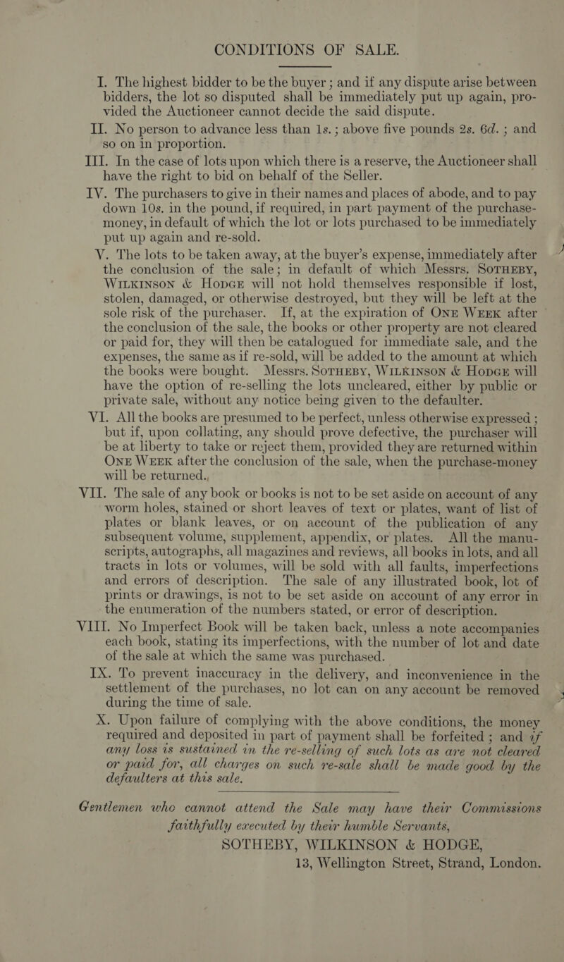 CONDITIONS OF SALE. I. The highest bidder to be the buyer ; and if any dispute arise between bidders, the lot so disputed shall be immediately put up again, pro- vided the Auctioneer cannot decide the said dispute. II. No person to advance less than 1s. ; above five pounds 2s. 6d. ; and so on in proportion. III. In the case of lots upon which there is a reserve, the Auctioneer shall have the right to bid on behalf of the Seller. IV. The purchasers to give in their names and places of abode, and to pay down 10s. in the pound, if required, in part payment of the purchase- money, in default of which the lot or lots purchased to be immediately put up again and re-sold. V. The lots to be taken away, at the buyer’s expense, immediately after the conclusion of the sale; in default of which Messrs. SoTHEBY, Wiitkinson &amp; HopcGe will not hold themselves responsible if lost, stolen, damaged, or otherwise destroyed, but they will be left at the sole risk of the purchaser. If, at the expiration of ONE WEEK after the conclusion of the sale, the books or other property are not cleared or paid for, they will then be catalogued for immediate sale, and the expenses, the same as if re-sold, will be added to the amount at which the books were bought. Messrs. SorHEBy, WILKINSON &amp; HopGE will have the option of re-selling the lots uncleared, either by public or private sale, without any notice being given to the defaulter. VI. All the books are presumed to be perfect, unless otherwise expressed ; but if, upon collating, any should prove defective, the purchaser will be at liberty to take or reject them, provided they are returned within OnE WEEK after the conclusion of the sale, when the purchase-money will be returned., VII. The sale of any book or books is not to be set aside on account of any worm holes, stained-or short leaves of text or plates, want of list of plates or blank leaves, or on account of the publication of any subsequent volume, supplement, appendix, or plates. All the manu- scripts, autographs, all magazines and reviews, all books in lots, and all tracts in lots or volumes, will be sold with all faults, imperfections and errors of description. The sale of any illustrated book, lot of prints or drawings, is not to be set aside on account of any error in the enumeration of the numbers stated, or error of description. VIII. No Imperfect Book will be taken back, unless a note accompanies each book, stating its imperfections, with the number of lot and date of the sale at which the same was purchased. IX. To prevent inaccuracy in the delivery, and inconvenience in the settlement of the purchases, no lot can on any account be removed during the time of sale. X. Upon failure of complying with the above conditions, the money required and deposited in part of payment shall be forfeited ; and if any loss is sustained in the re-selling of such lots as are not cleared or paid for, all charges on such re-sale shall be made good by the defaulters at this sale. Gentlemen who cannot attend the Sale may have their Commissions JSaithfully executed by their humble Servants, SOTHEBY, WILKINSON &amp; HODGE, 13, Wellington Street, Strand, London.
