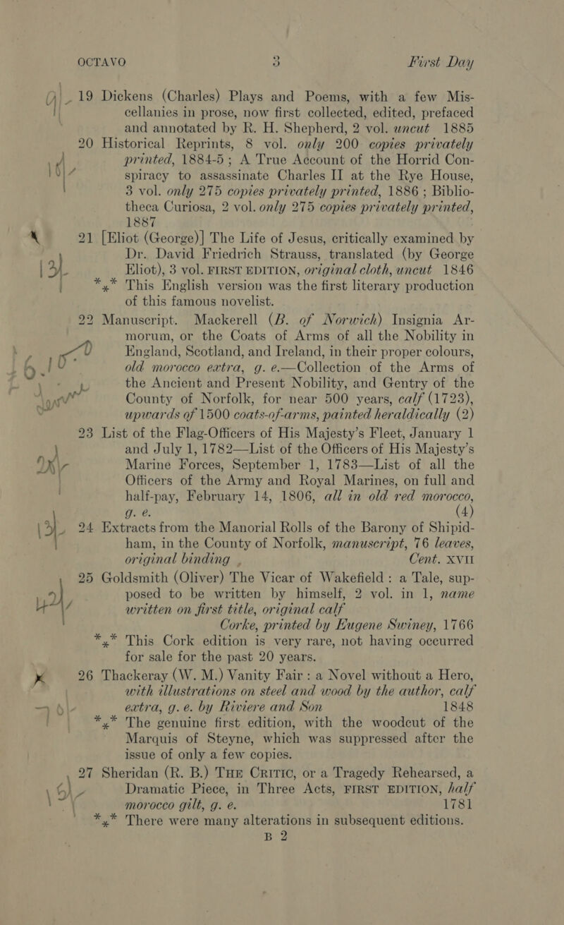 4) - 19 Dickens (Charles) Plays and Poems, with a few Mis- cellanies in prose, now first collected, edited, prefaced and annotated by R. H. Shepherd, 2 vol. wneut 1885 20 Historical Reprints, 8 vol. only 200 copies privately tf printed, 1884-5; A True Account of the Horrid Con- 10) 7 spiracy to assassinate Charles II at the Rye House, 3 vol. only 275 copies privately printed, 1886 ; Biblio- theca Curiosa, 2 vol. only 275 copies privately printed, 1887 . 4 21 [Eliot (George)] The Life of Jesus, critically examined by | Dr. David Friedrich Strauss, translated (by George a) Eliot), 3 vol. FIRST EDITION, original cloth, uncut 1846 *,* This English version was the first literary production of this famous novelist. 22 Manuscript. Mackerell (B. of Norwich) Insignia &lt;Ar- morum, or the Coats of Arms of all the Nobility in A! England, Scotland, and Ireland, in their proper colours, / ; ' | 6 .! V old morocco extra, g. e.—Collection of the Arms of cims the Ancient and Present Nobility, and Gentry of the oy County of Norfolk, for near 500 years, calf (1723), upwards of 1500 coats-of-arms, painted heraldically (2) 23 List of the Flag-Officers of His Majesty’s Fleet, January 1 } and July 1, 1782—List of the Officers of His Majesty’s OX\- Marine Forces, September 1, 1783—List of all the Officers of the Army and Royal Marines, on full and half-pay, February 14, 1806, all in old red a Strg( g. @. 4 ; s) 24 Extracts from the Manorial Rolls of the Barony of Shipid- wh ham, in the County of Norfolk, manuscript, 76 leaves, original binding | Cent. XVII 25 Goldsmith (Oliver) The Vicar of Wakefield: a Tale, sup- | posed to be written by himself, 2 vol. in 1, name | written on first title, original calf Corke, printed by Hugene Swiney, 1766 *.* This Cork edition is very rare, not having occurred for sale for the past 20 years. x 26 Thackeray (W. M.) Vanity Fair : a Novel without a Hero, : with illustrations on steel and wood by the author, calf — h\- extra, g.e. by Riviere and Son 1848 *,* The genuine first edition, with the woodcut of the Marquis of Steyne, which was suppressed aftcr the issue of only a few copies. 27 Sheridan (R. B.) Tue Critic, or a Tragedy Rehearsed, a ¢) = Dramatic Piece, in Three Acts, FIRST EDITION, half AY: morocco gilt, g. é. 1781 *,.* There were many alterations in subsequent editions. B 2