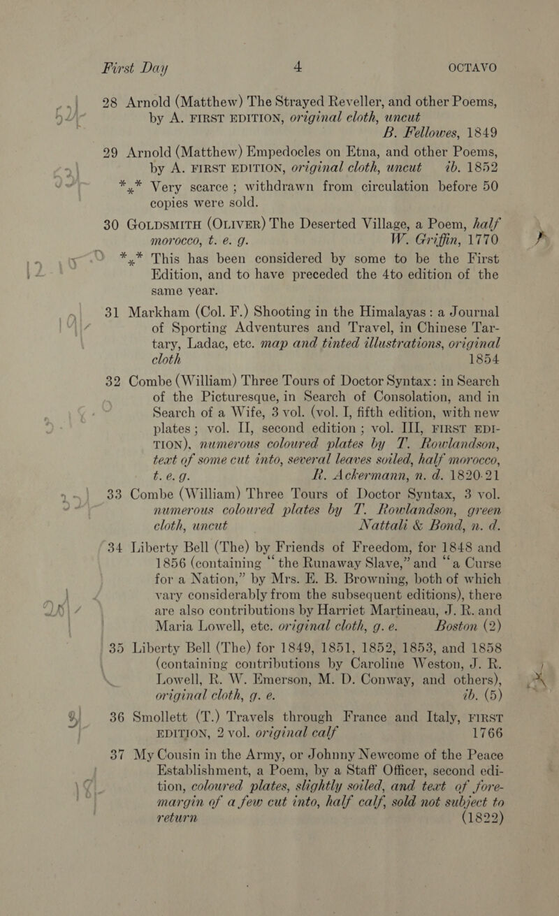 28 Arnold (Matthew) The Strayed Reveller, and other Poems, by A. FIRST EDITION, original cloth, uncut . B. Fellowes, 1849 29 Arnold (Matthew) Empedocles on Etna, and other Poems, by A. FIRST EDITION, original cloth, uncut ib. 1852 *,* Very scarce; withdrawn from circulation before 50 copies were sold. 30 GoLpsmitTH (OLIVER) The Deserted Village, a Poem, half morocco, t. é&amp;. g. W. Griffin, 1770 *.* This has been considered by some to be the First Edition, and to have preceded the 4to edition of the same year. 31 Markham (Col. F.) Shooting in the Himalayas: a Journal of Sporting Adventures and Travel, in Chinese Tar- tary, Ladac, ete. map and tinted illustrations, original cloth 1854 32 Combe (William) Three Tours of Doctor Syntax: in Search of the Picturesque, in Search of Consolation, and in Search of a Wife, 3 vol. (vol. I, fifth edition, with new plates; vol. II, second edition ; vol. II], First Epr- TION), nemerous coloured plates by T. Rowlandson, text of some cut into, several leaves soiled, half morocco, t. @. 9. R. Ackermann, n. d. 1820-21 33 Combe (William) Three Tours of Doctor Syntax, 3 vol. numerous coloured plates by T. Rowlandson, green cloth, uncut — Jattahi &amp; Bond, n. d. 34 Liberty Bell (The) by Friends of Freedom, for 1848 and 1856 (containing ‘the Runaway Slave,” and “‘a Curse for a Nation,” by Mrs. E. B. Browning, both of which vary considerably from the subsequent editions), there are also contributions by Harriet Martineau, J. R. and Maria Lowell, etc. original cloth, g. e. Boston (2) (containing contributions by Caroline Weston, J. R. Lowell, R. W. Emerson, M. D. Conway, and others), original cloth, g. e. ib. (5) 36 Smollett (T.) Travels through France and Italy, rirst EDITION, 2 vol. original calf 1766 37 My Cousin in the Army, or Johnny Newcome of the Peace Establishment, a Poem, by a Staff Officer, second edi- tion, coloured plates, slightly soiled, and text of jore- margin of afew cut into, half calf, sold not subject to return (1822