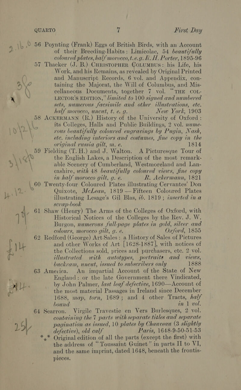BBUF a: 57  Poynting (Frank) Eggs of British Birds, with an Account of their Breeding-Habits: Limicolae, 54 beautifully coloured plates, half morocco, t.e.g. fi. H. Porter, 1895-96 Thacker (J. B.) CHRISTOPHER COLUMBUS: his Life, his Work, and his Remains, as revealed by Original Printed and Manuscript Records, 6 vol. and Appendix, con- taining the Majorat, the Will of Columbus, and Mis- cellaneous Documents, together 7 vol. “THE COL- LECTOR’S EDITION,” limited to 100 signed and numbered sets, numerous facsimile and other illustrations, ete. half morocco, uncut, t. e. g. New York, 1903 ACKERMANN (R.) History of the University of Oxford : its Colleges, Halls and Public Buildings, 2 vol. neme- rous beautifully coloured engravings by Pugin, Nash, etc. including interiors and costumes, fine copy in the original russia gilt, m. e. 1814 Fielding (T. H.) and J. Walton. A Picturesque Tour of the English Lakes, a Description of the most remark- able Scenery of Cumberland, Westmoreland and Lan- cashire, with 48 beautifully coloured views, fine copy in half morocco gilt, g. e. Rk. Ackermann, 1821 Twenty-four Coloured Plates illustrating Cervantes’ Don Quixote, McLean, 1819 —Fifteen Coloured Plates illustrating Lesage’s Gil Blas, 7b. 1819; tnserted ina scrap-book Shaw (Henry) The Arms of the Colleges of Oxford, with Historical Notices of the Colleges by the Rev. J. W. Burgon, numerous full-page plates in gold, silver and colours, morocco gilt, g. e. Oxford, 1855 Redford (George) Art Sales: a History of Sales of Pictures and other Works of Art [1628-1887], with notices of the Collections sold, prices and purchasers, etc. 2 vol. illustrated with autotypes, portraits and views, buckram, uncut, issued to subscribers only 1888 America. An impartial Account of the State of New England: or the late Government there Vindicated, by John Palmer, last leaf defective, 1690—Account of the most material Passages in Ireland since December 1688, map, torn, 1689; and 4 other Tracts, half hound in 1 vol. Searron. Virgile Travestie en Vers Burlesques, 2 vol. containing the'T parts with separate titles and separate pagination as issued, 10 plates by Chauveau (3 slightly defective), old calf Paris, 1648-9-50-51-53 the address of “Toussaint Guinet” in parts II to VI, and the same imprint, dated 1648, beneath the frontis- pieces.