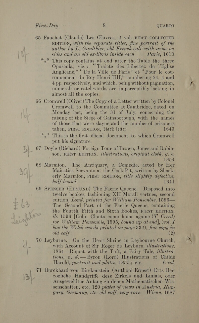 65 Fauchet (Claude) Les Giuvres, 2 vol. FIRST COLLECTED EDITION, with the separate titles, fine portrait of the author by L. Gaulthier, old French calf with arms on sides and an old ea-libris inside each Paris, 1610 x” This copy ne at end after the Table the three Opuscula, viz. “Traicte des Liber tez de l’Kglise Anglicane,” “De la Ville de Paris” et “Pour le cou- ronnement du Roy Henri III,” numbering 24, 4 and 4 pp. respectively, and which, being without pagination, numerals or catchwords, are imperceptibly lacking in almost all the copies. 66 Cromwell (Oliver) The Copy of a Letter written by Colonel Cromwell to the Committee at Cambridge, dated on Monday last, being the 31 of July, concerning the raising of the Siege of Gainsborough, with the names of those that were slayne and the number of prisoners taken, FIRST EDITION, blark letter 16435 *,* This is the first official document to which Cromwell put his signature. 67 Doyle (Richard) Foreign Tour of Brown, Jones and Robin- son, FIRST EDITION, @lustirations, original cloth, g. e. 1854 68 Marmion. The Antiquary, a Comedie, acted by Her Maiesties Servants at the Cock-Pit, written by Shack- erly Marmion, FIRST EDITION, title slightly defective, half bound 1641 69 SPENSER (EDMUND) The Faerie Queene. Disposed into twelve bookes, fashioning XII Morall vertues, second edition, Lond. printed for William Ponsonbie, 1596— io 2 The Second Part of the Faerie Queene, containing the Fourth, Fifth and Sixth Bookes, FIRST EDITION, 7b. 1596 [Colin Clouts come home againe (7. Creed) tor William Ponsonbie, 1595, bound up at end), (vol. I has the Welsh words printed on page 332), fine copy in old calf (2) | 70 Leyburne. On the Heart-Shrine in Leybourne Church, O\_ with Account of Sir Roger de Leyburn, 7l/ustrations, 1864—Riquet with the Tuft, a Fairy Tale, 2//ustra- tions, n. d.— Byron (Lord) Illustrations of Childe Harold, portrait and plates, 1855; ete. 6 vol. , 71 Burckhard von Birckenstein (Anthoni Ernest) Ertz Her- Ky zogliche Handgriffe desz Zirkels und Linials, oder af: Ausgewehlter Anfang zu denen Mathematischen Wis- senschaften, etc. 120 plates of views in Austria, Hun- gary, Germany, ete. old calf, very rare Wienn, 1687