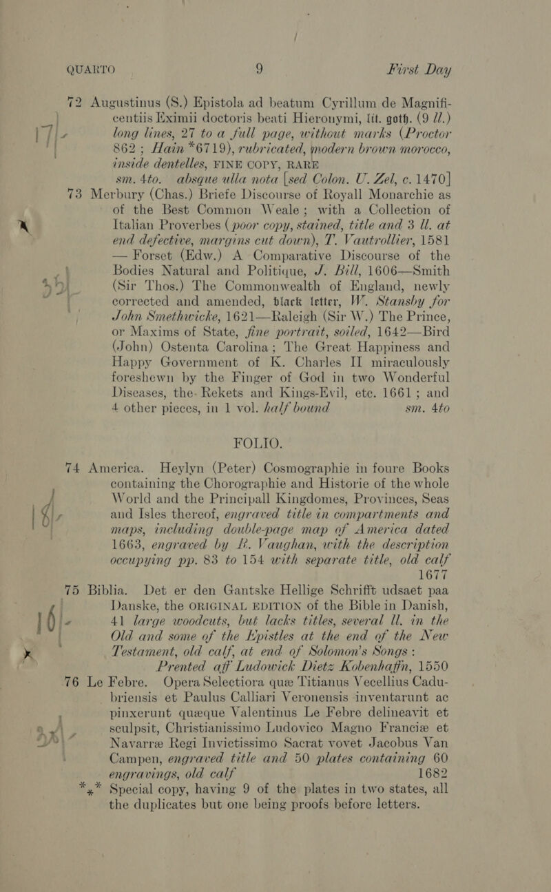 72 Augustinus (S.) Epistola ad beatum Cyrillum de Magnifi- ie centiis Eximii doctoris beati Hieronymi, fit. goth. (9 77.) | fi long lines, 27 toa full page, without marks (Proctor rt 862 ; Hain *6719), rubricated, modern brown morocco, inside dentelles, FINE COPY, RARE sm. 4to. absque ulla nota {sed Colon. U. Zel, c. 1470] 73 Merbury (Chas.) Briefe Discourse of Royall Monarchie as of the Best Common Weale; with a Collection of Italian Proverbes ( poor copy, stained, title and 3 Ul. at end defective, margins cut down), T. Vautrollier, 1581 — Forset (Edw.) A Comparative Discourse of the Bodies Natural and Politique, /. Bill, 1606—Smith (Sir Thos.) The Commonwealth of England, newly corrected and amended, black letter, W. Stansby jor John Smethwicke, 1621—Raleigh (Sir W.) The Prince, or Maxims of State, jine portrait, soiled, 1642—Bird (John) Ostenta Carolina; The Great Happiness and Happy Government of K. Charles II miraculously foreshewn by the Finger of God in two Wonderful Diseases, the. Rekets and Kings-Evil, ete. 1661; and 4 other pieces, in 1 vol. half bound sm. 4to ty &amp; FOLIO. 74 America. Heylyn (Peter) Cosmographie in foure Books containing the Chorographie and Historie of the whole World and the Principall Kingdomes, Provinces, Seas | d\, and Isles thereof, engraved title in compartments and maps, including double-page map of America dated 1663, engraved by £. Vaughan, with the description occupying pp. 83 to 154 with separate title, old calf 1677 75 Biblia. Det er den Gantske Hellige Schrifft udsaet paa . Danske, the ORIGINAL EDITION of the Bible in Danish, | 6 le 41 large woodcuts, but lacks titles, several Ul. in the { Old and some of the Epistles at the end of the New x Testament, old calf, at end of Solomon’s Songs : Prented aff Ludowick Dietz Kobenhafin, 1550 76 Le Febre. OperaSelectiora que Titianus Vecellius Cadu- briensis et Paulus Calliari Veronensis inventarunt ac pinxerunt queque Valentinus Le Febre delineavit et sculpsit, Christianissimo Ludovico Magno Francie et Navarre Regi Invictissimo Sacrat vovet Jacobus Van Campen, engraved title and 50 plates containing 60 engravings, old calf 1682 *,* Special copy, having 9 of the plates in two states, all the duplicates but one being proofs before letters.