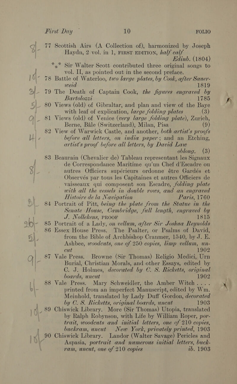 77 Scottish Airs (A Collection of), harmonized by Joseph Haydn, 2 vol. in 1, FIRST EDITION, half calf Edinb. (1804) *,* Sir Walter Scott contributed three original songs to vol. II, as pointed out in the second preface. 78 Battle of Waterloo, two large plates, by Cook, after Sauer- weid 1819 79 The Death of Captain Cook, the figures engraved by Bartolozxi 1785 80 Views (old) of Gibraltar, and plan and view of the Baye with leaf of explication, large folding plates (3) 81 Views (old) of Venice (very large folding plate), Zurich, Berne, Bale (Switzerland), Milan, Pisa (9) 82 View of Warwick Castle, and another, both artist's proofs before all letters, on india paper; and an Etching, artist's proof before all letters, by David Law oblong. (3) 83 Beaurain (Chevalier de) Tableau representant les Signaux de Correspondance Maritime qu’un Chef d’Escadre ou autres Officiers supérieurs ordonne étre Gardés et Observés par tous les Capitaines et autres Officiers de vaisseaux qui composent son Escadre, folding plate with all the vessels in double rows, and an engraved Histoire de la Navigation Paris, 1760 84 Portrait of Pitt, being the plate from the Statue in the Senate House, Cambridge, full length, engraved by J. Nollekens, PROOF 1815 85 Portrait of a Lady, on vellum, after Sir Joshua Reynolds 86 Essex House Press. The Psalter, or Psalms of David, from the Bible of Archbishop Cranmer, 1540, by J. E. Ashbee, woodcuts, one of 250 copies, limp vellum, wn- cut 1902 87 Vale Press. Browne (Sir Thomas) Religio Medici, Urn Burial, Christian Morals, and other Essays, edited by C. J. Holmes, decorated by C. S. Ricketts, original boards, uncut 1902 88 Vale Press. Mary Schweidler, the Amber Witch.... printed from an imperfect Manuscript, edited by Wm. Meinhold, translated by Lady Duff Gordon, decorated by C. S. Ricketts, original boards, uncut 19038 by Ralph Robynson, with Life by William Roper, por- trait, woodcuts and initial letters, one of 210 copies, buckram, uncut New York, privately printed, 1903 90 Chiswick Library. Landor (Walter Savage) Pericles and Aspasia, portrait and numerous initial letters, buck- ram, uncut, one of 210 copies ib. 1903 pia