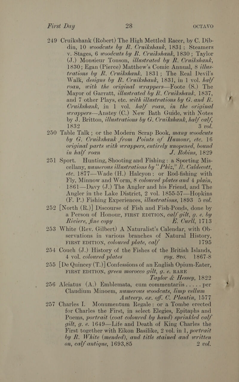 249 Cruikshank (Robert) The High Mettled Racer, by C. Dib- din, 10 woodcuts by R. Cruikshank, 1831; Steamers v. Stages, 6 woodcuts by R. Cruikshank, 1830; Taylor (J.) Monsieur Tonson, ¢tlustrated by R. Cruikshank, 1830; Egan (Pierce) Matthew’s Comic Annual, 8 ¢/dus- trations by R. Cruikshank, 1831; The Real Devil’s Walk, designs by R. Cruikshank, 1831, in 1 vol. half roan, with the original wrappers—Foote (S.) The Mayor of Garratt, cllustrated by R. Cruikshank, 1837, and 7 other Plays, ete. with dllustrations by G. and R. Cruikshank, in 1 vol. half roan, in the original wrappers-——Anstey (C.) New Bath Guide, with Notes by J. Britton, cllustrations by G. Cruikshank, half calf, 1832 3 vol. 250 Table Talk; or the Modern Scrap Book, many woodcuts by G. Crutkshank from Points of Humour, etc. 16 original parts with wrappers, entirely unopened, bound in half roan J. Robins, 1829 251 Sport. Hunting, Shooting and Fishing: a Sporting Mis- cellany, numerous illustrations by “ Phiz,” R. Caldecott, etc. 1877—Wade (H.) Haleyon: or Rod-fishing with Fly, Minnow and Worm, 8 coloured plates and 4 plain, 1861—Davy (J.) The Angler and his Friend, and The Angler in the Lake District, 2 vol. 1855-57—-Hopkins (F. P.) Fishing Experiences, ¢llustrations, 1893 5 vol. 252 [North (R.)] Discourse of Fish and Fish-Ponds, done by a Person of Honour, FIRST EDITION, calf gilt, g. e. by Riviere, fine copy E. Curll, 1713 253 White (Rev. Gilbert) A Naturalist’s Calendar, with Ob- servations in various branches of Natural History, FIRST EDITION, coloured plate, calf 1795 254 Couch (J.) History of the Fishes of the British Islands, 4 vol. coloured plates roy. 8v0. 1867-8 255 [De Quincey (T.)] Confessions of an English Opium-Eater, FIRST EDITION, green morocco gilt, g. e€. RARE . Taylor &amp; Hessey, 1822 256 Alciatus (A.) Emblemata, cum commentariis..... per Claudium Minoem, numerous woodcuts, imp vellum Antverp. ex. off. C. Plantin, 1577 257 Charles I. Monumentum Regale: or a Tombe erected for Charles the First, in select Elegies, Epitaphs and Poems, portrait (coat coloured by hand) sprinkled calf gilt, g. e. 1649—Life and Death of King Charles the First together with Eikon Basilike, 2 vol. in 1, portrazt by R. White (mended), and title stained and written on, calf antique, 1693,85 2 vol.  fy &gt;