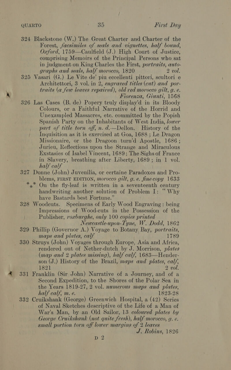 324 Blackstone (W.) The Great Charter and Charter of the Forest, facsimiles of seals and vignettes, half bound, Oxford, 1759—Caulfield (J.) High Court of Justice, comprising Memoirs of the Principal Persons who sat in judgment on King Charles the First, portraits, auto- graphs and seals, half morocco, 1820 2 vol. 325 Vasari (G.) Le Vite de’ piu eccellenti pittori, scultori e Architettori, 3 vol. in 2, engraved titles (cut) and por- traits (a few leaves repaired), old red morocco gilt, g. e. Fiorenza, Giunti, 1568 326 Las Cases (B. de) Popery truly display’d in its Bloody Colours, or a Faithful Narrative of the Horrid and Unexampled Massacres, ete. committed by the Popish Spanish Party on the Inhabitants of West India, lower part of title torn off, n. d.—Dellon. History of the Inquisition as it is exercised at Goa, 1688 ; Le Dragon Missionaire, or the Dragoon turn’d Apostle, 1686 ; Jurieu, Reflections upon the Strange and Miraculous Exstasies of Isabel Vincent, 1689; The Sighs of France in Slavery, breathing after Liberty, 1689 ; in 1 vol. half calf 327 Donne (John) Juvenilia, or certaine Paradoxes and Pro- blems, FIRST EDITION, morocco gilt, g. e. finecopy 1633 *,* On the fly-leaf is written in a seventeenth century handwriting another solution of Problem I: “ Why have Bastards best Fortune.” 328 Woodcuts. Specimens of Early Wood Engraving : being Impressions of Wood-cuts in the Possession of the Publisher, rovburghe, only 100 copies printed Newcastle-upon-Tyne, W. Dodd, 1862 329 Phillip (Governor A.) Voyage to Botany Bay, portraits, maps and plates, calf 1789 330 Struys (John) Voyages through Europe, Asia and Africa, rendered out of Nether-dutch by J. Morrison, plates (map and 2 plates missing), half calf, 1683—Hender- son (J.) History of the Brazil, maps and plates, calf, 1821 2 vol. 331 Franklin (Sir John) Narrative of a Journey, and of a Second Expedition, to the Shores of the Polar Sea in the Years 1819-27, 2 vol. numerous maps and plates, half calf, m. e. 1823-28 332 Cruikshank (George) Greenwich Hospital, a (42) Series | of Naval Sketches descriptive of the Life of a Man of War’s Man, by an Old Sailor, 13 coloured plates by George Cruikshank (not quite fresh), half morocco, g. e. small portion torn off lower margins of 2 leaves J, Robins, 1826 1 ae