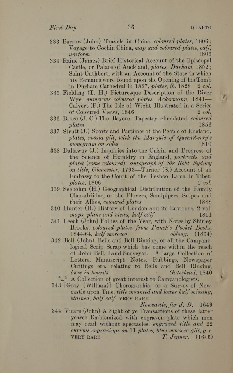 333 Barrow (John) Travels in China, coloured plates, 1806 ; Voyage to Cochin China, map and coloured plates, calf, uniform 1806 334 Raine (James) Brief Historical Account of the Episcopal Castle, or Palace of Auckland, plates, Durham, 1852 ; Saint: Cuthbert, with an Account of the State in which his Remains were found upon the Opening of his Tomb in Durham Cathedral in 1827, plates, ib. 1828 2 vol. 335 Fielding (T. H.) Picturesque Description of the River Wye, numerous coloured plates, Ackermann, 1841— Calvert (F.) The Isle of Wight Illustrated in a Series of Coloured Views, 1846 2 vol. 336 Bruce (J. C.) The Bayeux Tapestry elucidated, coloured plates 1856 337 Strutt (J.) Sports and Pastimes of the People of England, plates, russia gilt, with the Marquis of Queensberry’s monogram on sides 1810 338 Dallaway (J.) Inquiries into the Origin and Progress of the Science of Heraldry in England, portraits and plates (some coloured), autograph of Sir Robt. Sydney on title, Gloucester, 1793—Turner (S.) Account of an Embassy to the Court of the Teshoo Lama in Tibet, plates, 1806 2 vol. 339 Seebohm (H.) Geographical Distribution of the Family Charadriidae, or the Plovers, Sandpipers, Snipes and their Allies, coloured plates 1888 340 Hunter (H.) History of London and its Environs, 2 vol. maps, plans and views, half calf 1811 341 Leech (John) Follies of the Year, with Notes by Shirley Brooks, coloured plates from Punch’s Pocket Books, 1844-64, half morocco oblong. (1864) 342 Bell (John) Bells and Bell Ringing, or all the Campano- logical Scrip Scrap which has come within the reach of John Bell, Land Surveyor. &lt;A large Collection of Letters, Manuscript Notes, Rubbings, Newspaper Cuttings etc. relating to Bells and Bell Ringing, loose in boards Gateshead, 1840 *,* A Collection of great interest to Campanologists. 343 [Gray (Williara)] Chorographia, or a Survey of New- castle upon Tine, title mounted and lower half missing, stained, half calf, VERY RARE Newcastle, for J. B. 1649 344 Vicars (John) A Sight of ye Transactions of these latter yeares Emblemized with engraven plats which men may read without spectacles, engraved title and 22 curious engravings on 11 plates, blue morocco gilt, g. e. VERY RARE T. Jenner. (1646)