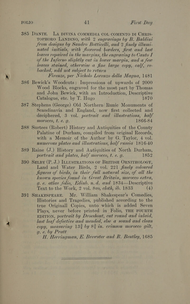 FOLIO 4] First Day 385 DANTE. LA DIVINA COMMEDIA COL COMENTO DI CHRIS- TOPHORO LANDINO, with 2 engravings by B. Baldini JSrom designs by Sandro Botticelli, and 2 finely illumi- nated initials, with flowered borders, first and last leaves repaired in the margins, the engraving to Canto I of the Inferno slightly cut in lower margin, and a few leaves stained, otherwise a fine large copy, calf, re- backed, sold not subject to return Firenze, per Nicholo Lorenzo della Magna, 1481 386 Bewick’s Woodcuts: Impressions of upwards of 2000 Wood Blocks, engraved for the most part by Thomas and John Bewick, with an Introduction, Descriptive Catalogue, etc. by T. Hugo 1870 387 Stephens (George) Old Northern Runic Monuments of Scandinavia and England, now first collected and deciphered, 3 vol. portrait and illustrations, half morocco, t. @. g. 1866-84 388 Surtees (Robert) History and Antiquities of the County Palatine of Durham, compiled from original Records, with a Memoir of the Author by G. Taylor, 4 vol. numerous plates and illustrations, half russia 1816-40 389 Raine (J.) History and Autiquities of North Durham, portrait and plates, half morocco, t. é. g. 1852 390 Sevpy (P. J.) ILLUSTRATIONS OF BRITISH ORNITHOLOGY, Land and Water Birds, 2 vol. 221 finely colowred jigures of birds, in their full natural size, of all the known species found in Great Britain, morocco extra, g. e. atlas folio, Kdinb. n.d. and 1834—Descriptive Text to the Work, 2 vol. 8va, cloth, ib. 1833 (4) 391 SHAKESPEARE. Mr. William Shakespear’s Comedies, Histories and Tragedies, published according to the true Originall Copies, unto which is added Seven Plays, never before printed in Folio, THE FOURTH EDITION, portrait by Droeshout, cut round and inlaid, last leaf defective and mended, else a sound and clean copy, measuring 13% by 8% in. crimson morocco gilt, g. e. by Pratt H.. Herringman, E. Brewster and R. Bentley, 1685  