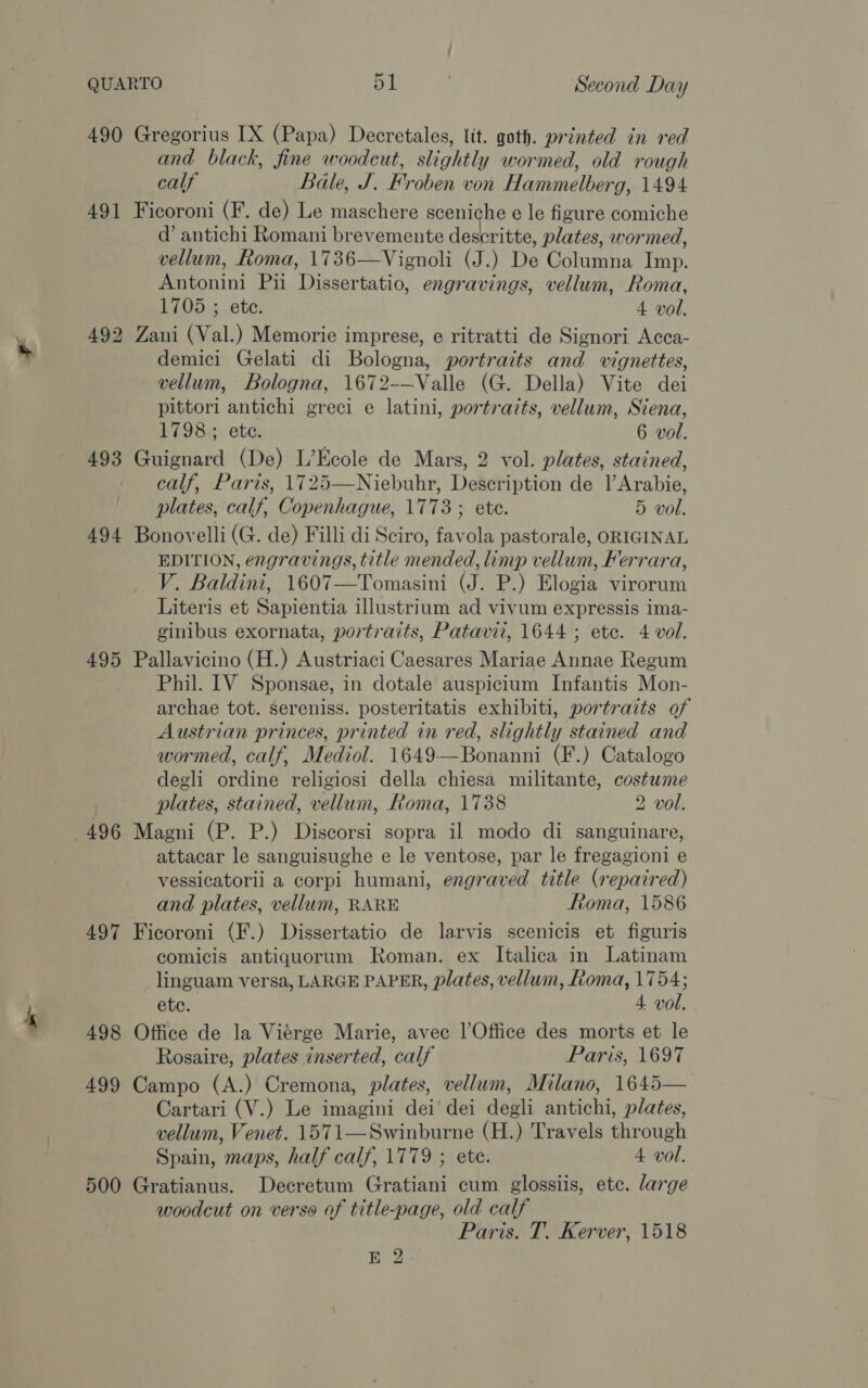 490 Gregorius IX (Papa) Decretales, lit. goth. printed in red and black, fine woodcut, slightly wormed, old rough calf Bale, J. Froben von Hammelberg, 1494 491 Ficoroni (F. de) Le maschere sceniche e le figure comiche @’ antichi Romani brevemente deseritte, plates, wormed, vellum, Roma, 1736—Vignoli (J.) De Columna Imp. Antonini Pii Dissertatio, engravings, vellum, Roma, 1705 ; ete. 4 vol. 492 Zani (Val.) Memorie imprese, e ritratti de Signori Acca- demici Gelati di Bologna, portraits and vignettes, vellum, Bologna, 1672-—Valle (G. Della) Vite dei pittori antichi greci e latini, portraits, vellum, Siena, 1798; ete. 6 vol. 493 Guignard (De) L’Kcole de Mars, 2 vol. plates, stained, calf, Paris, 1725—Niebuhr, Description de l’Arabie, plates, calf, Copenhague, 1773; ete. 5 vol. 494 Bonovelli (G. de) Filli di Sciro, favola pastorale, ORIGINAL EDITION, engravings, title mended, limp vellum, Ferrara, V. Baldini, 1607—Tomasini (J. P.) Elogia virorum Literis et Sapientia illustrium ad vivum expressis ima- ginibus exornata, portraits, Patavii, 1644 ; ete. 4 vol. 495 Pallavicino (H.) Austriaci Caesares Mariae Annae Regum Phil. IV Sponsae, in dotale auspicium Infantis Mon- archae tot. sereniss. posteritatis exhibiti, portraits of Austrian princes, printed in red, slightly stained and wormed, calf, Mediol. 1649—Bonanni (F.) Catalogo degli ordine religiosi della chiesa militante, costwme | plates, stained, vellum, Roma, 1738 2 vol. 496 Magni (P. P.) Discorsi sopra il modo di sanguinare, attacar le sanguisughe e le ventose, par le fregagioni e vessicatorii a corpi humani, engraved title (repaired) and plates, vellum, RARE Fftoma, 1586 497 Ficoroni (F.) Dissertatio de larvis scenicis et figuris comicis antiquorum Roman. ex Italica in Latinam linguam versa, LARGE PAPER, plates, vellum, Roma, 1754; ete. 4 vol. 498 Office de la Vierge Marie, avec |’Office des morts et le Rosaire, plates inserted, calf Paris, 1697 499 Campo (A.) Cremona, plates, vellum, Milano, 1645— Cartari (V.) Le imagini dei dei degli antichi, plates, vellum, Venet. 1571—Swinburne (H.) Travels through Spain, maps, half calf, 1779 ; ete. 4 vol. 500 Gratianus. Decretum Gratiani cum glossiis, etc. large woodcut on verse of title-page, old calf Paris. T. Kerver, 1518 E 2