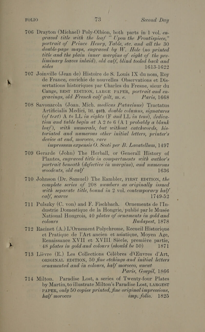 706 Drayton (Michael) Poly-Olbion, both parts in 1 vol. en- graved title with the leaf “* Upon the Frontispiece,” portrait of Prince Henry, Table, ete. and all the 30 double-page maps, engraved by W. Hole (no printed title and the plain inner margins of eight of the pre- liminary leaves inlaid). old calf, blind tooled back and sides 1613-1622 707 Joinville (Jean de) Histoire de 8S. Louis IX du nom, Roy de France, enrichie de nouvelles Observations et Dis- sertations historiques par Charles du Fresne, sieur du Cange, BEST EDITION, LARGE PAPER, portrait and en- gravings, old French calf gilt, m. e. Paris, 1668 708 Savonarola (Joan. Mich. medicus Patavinus) Tractatus Artificialis Medici, tt. goth. double columns, signatures (of teat) A to LL in eights (F and LL in tens), dedica- tion and table begin at A 2 to 6 (A.1 probably a blank leaf), with numerals, but without catchwords, his- toriated and numerous other initial letters, printer’s device at end, morocco, rare impressum expensis O. Scoti per B. Lacatellum, 1497 709 Gerarde (John) The Herball, or Generall History of Plantes, engraved title in compartments with author’s portrait beneath (defective in margins), and numerous woodcuts, old calf 1636 710 Johnson (Dr. Samuel) The Rambler, FIRST EDITION, the complete series of 208 numbers as originally issued with separate title, bound in 2 vol. contemporary half calf, scarce 1749-52 711 Pulszky (C. von) and F. Fischbach. Ornements de I’In- dustrie Domestique de la Hongrie, publié par le Musée National Hongrois, 40 plates of ornaments in gold and colours Budapest, 1878 712 Racinet (A.) L’Ornement Polychrome, Recueil Historique et Pratique de Art ancien et asiatique, Moyen Age, Renaissance XVII et XVIII Siecle, premiére partie, 48 plates in gold and colours (should be 50) 1871 713 Liévre (E.) Les Collections Célébres d’CEuvres d’Art, ORIGINAL EDITION, 50 fine etchings and initial letters ornamented and in colours, half morocco, uncut Paris, Goupil, 1866 714 Milton. Paradise Lost, a series of Twenty-four Plates by Martin, to illustrate Milton’s Paradise Lost, LARGEST PAPER, only 50 copies printed, fine original impressions, half morocco imp. folio. 1825