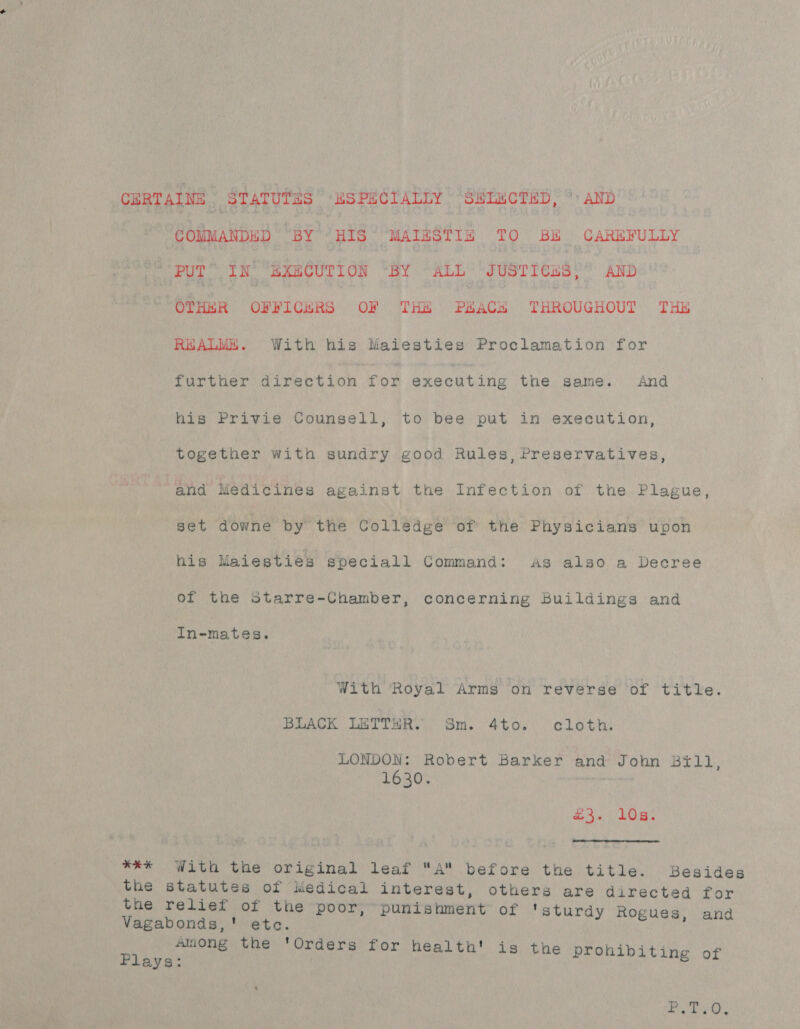 CERTAINE STATUTES ' ESPECIALLY ‘“StucTED, ° AND COMMANDED BY HIS MAIHSTI&amp; TO BH CAREFULLY nee tH IN BXECUTION “BY “ALL “JUSTICES,” AND:' OTHER OFFICERS OF THE PEACH THROUGHOUT THH REALME. With his Maiesties Proclamation for further direction for executing the same. And his Privie Counsell, to bee put in execution, together with sundry good Rules, Preservatives, and Medicines against the Infection of the Plague, set downe by the Colledge of the Physicians upon his Maiesties speciall Command: As also a Decree of the starre-Chamber, concerning Buildings and In-mates. With Royal Arms on reverse of title. BLACK LETTER. Sm. 4to. cloth. LONDON: Robert Barker and John Bill, 1630. | fn 108% **#% With the ofiginal leaf A before the title. Besides eae Statutes of iiedical interest, others are directed for é relief of the poor, “punishment of ‘sturdy Ros Vagabonds,' etc. - negli estes among the 'Orders for health! is th ibiti pa. | € prohibiting of Aes A 8