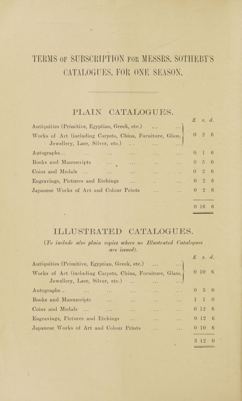 TERMS or SUBSCRIPTION For MESSRS, SOTITEBY'S CATALOGUES, FOR ONE SHASON,   PLAIN: CATABOGUES. Antiquities (Primitive, Egyptian, Greek, ete.) cae Works of Art (including Carpets, China, Furniture, Glass, Os 2 Jewellery, Lace, Silver, ete.) Autographs... = se sae oe ae Oe es ob Books and Manuscripts ; OUR ae Coins and Medals... = oe. ieee 0 2. 6 Engravings, Pictures and Ittchings Uo “Jee 26 Japanese Works of Art and Colour Prints 0 22 EG 0.16% 6  ILLUSTRATED GAPTALOG UES. (To include also plain copies where no Illustrated Catalogues are issued). SS Antiquities (Primitive, Egyptian, Greek, ete.) : Works of Art (including Carpets, China, Furniture, Glass, Oh 2 7 Jewellery, Lace, Silver, etc.) Autographs... 0 2D Books and Manuscripts ee ee Coins and Medals O 12% -Hngravings, Picenres and Etchings UE eae 5 Japanese Works of Art and Colour Priuts 010 6 w — Lo ©