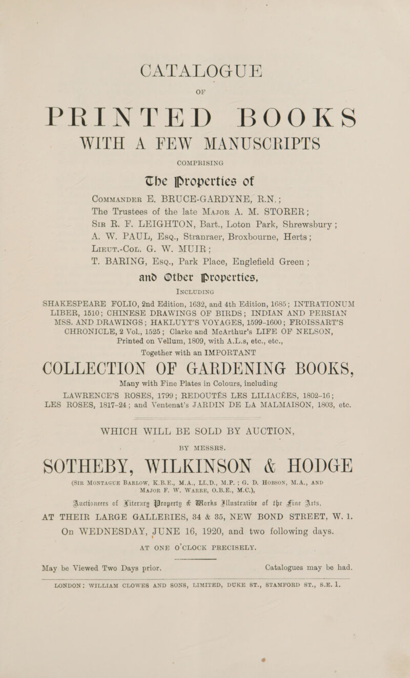 CATALOGUE Or PRINTED BOOKS WITH A FEW MANUSCRIPTS COMPRISING The Properties of CoMMANDER HE. BRUCE-GARDYNH, R.N.; The Trustees of the late Mayon A. M. STORER; Sir R. F. LEIGHTON, Bart., Loton Park, Shrewsbury ; A. W. PAUL, Esq., Stranraer, Broxbourne, Herts ; Lizvut.-Con. G. W. MUIR; T. BARING, Esq., Park Place, Englefield Green ; and Ofber Properties, INCLUDING SHAKESPEARE FOLIO, 2nd Edition, 1632, and 4th Edition, 1685; INTRATIONUM LIBER, 1510; CHINESE DRAWINGS OF BIRDS; INDIAN AND PERSIAN MSS. AND DRAWINGS; HAKLUYT’S VOYAGHS, 1599-1600; FROISSART’S CHRONICLE, 2 Vol., 1525; Clarke and McArthur’s LIFE OF NELSON, Printed on Vellum, 1809, with A.L.s, etc., etc., Together with an IMPORTANT COLLECTION OF GARDENING BOOKS, Many with Fine Plates in Colours, including LAWRENCE’S ROSES, 1799; REDOUTES LES LILIACEKS, 1802-16; LES ROSES, 1817-24; and Ventenat’s JARDIN DE LA MALMAISON, 1803, etc. WHICH WILL BE SOLD BY AUCTION, BY MESSRS. SOTHEBY, WILKINSON &amp; HODGE (SIR MONTAGUE BARLOW, K.B.E., M.A., LL.D., M.P.; G. D. HOBSON, M.A., AND Majgor F. W. WARRE, O.B.E., M.C.), Auctioneers of Piterary Wroperty &amp; Works Allustratibe of the Hine Arts, AT THEIR LARGE GALLERIES, 34 &amp; 85, NEW BOND STREET, W. 1. On WEDNESDAY, JUNE 16, 1920, and two following days. AT ONE O'CLOCK PRECISELY. May be Viewed Two Days prior. Catalogues may be had. 