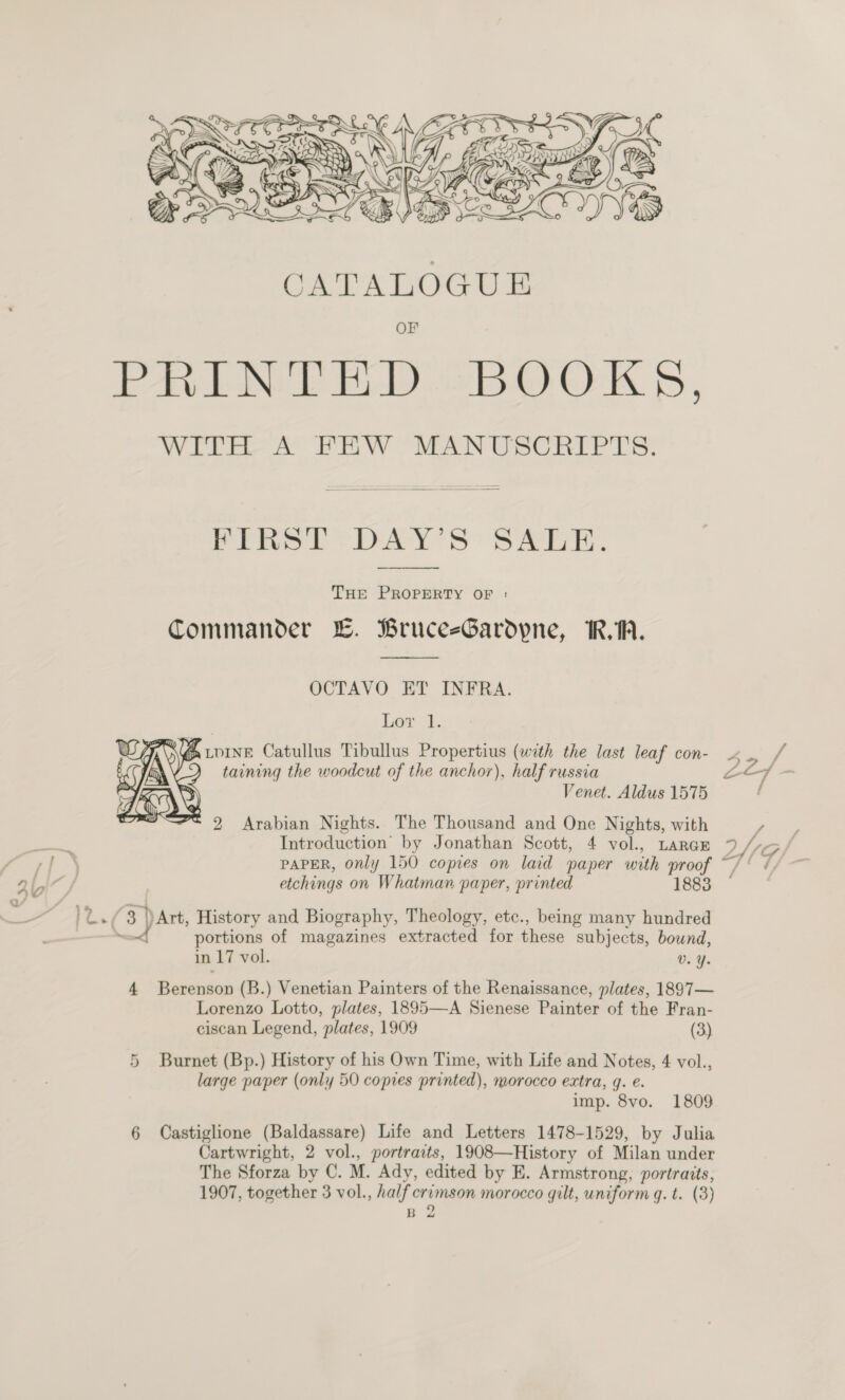   Witte ak PEW “MAN USCRIF ES. Prot’ DAYS “SAE.   THE PROPERTY OF : Commander LE. BruceeGardpne, RA.  OCTAVO ET INFRA. Lor 1. eT ) @ wore Catullus Tibullus Propertius (with the last leaf con- | AN taining the woodcut of the anchor), half russia 5 Venet. Aldus 1575 =* 9 Arabian Nights. The Thousand and One Nights, with  Wi |    PAPER, only 150 copies on laid paper with proof etchings on Whatman paper, printed 1883 portions of magazines extracted for these subjects, bound, in 17 vol. 0. % 4 Berenson (B.) Venetian Painters of the Renaissance, plates, 1897— Lorenzo Lotto, plates, 1895—A Sienese Painter of the Fran- ciscan Legend, plates, 1909 (3) 5 Burnet (Bp.) History of his Own Time, with Life and Notes, 4 vol., large paper (only 50 copies printed), morocco extra, g. e. imp. 8vo. 1809 6 Castiglione (Baldassare) Life and Letters 1478-1529, by Julia Cartwright, 2 vol., portraits, 1908—History of Milan under The Sforza by C. M. Ady, edited by E. Armstrong, portraits, 1907, together 3 vol., half crimson morocco qilt, uniform q. t. (3) B 2