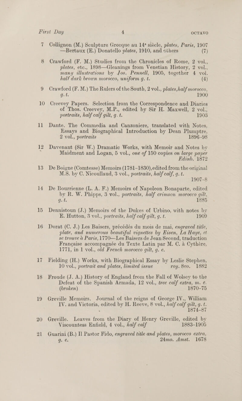7 10 ia 12 13 14 15 16 17 18 19 20 21 Collignon (M.) Sculpture Grecque au 14° siécle, plates, Paris, 1907 —Bertaux (E.) Donatello vlates, 1910, and others (7) Crawford (F. M.) Studies from the Chronicles of Rome, 2 vol., plates, etc., 1898—Gleanings from Venetian History, 2 vol., many allustrations by Jos. Pennell, 1905, together : vol. half dark brown morocco, uniform q. t. (4) Crawford (IF. M.) The Rulers of the South, 2 vol., plates, half morocco, Gt. 1900 Creevey Papers. Selection from the Correspondence and Diaries of Thos. Creevey, M.P., edited by Sir H. Maxwell, 2 vol., portraits, half calf gilt, q. t. 1903 Dante. The Commedia and Canzoniere, translated with Notes, Kissays and Biographical Introduction by Dean Plumptre, 2 vol., portraits 1896-98 Davenant (Sir W.) Dramatic Works, with Memoir and Notes by Maidment and Logan, 5 vol., one of 150 copies on large paper Edinb. 1872 De Boigne (Comtesse) Memoirs (1781-1830),edited from the original M.S. by C. Nicoullaud, 3 vol., portraits, half calf, g. t. 1907-8 De Bourrienne (L. A. F.) Memoirs of Napoleon Bonaparte, edited by R. W. Phipps, 3 vol., portraits, half crimson morocco gilt, Guts 1885 Dennistoun (J.) Memoirs of the Dukes of Urbino, with notes by HK. Hutton, 3 vol., portracts, half calf gilt, q. t. 1909 Dorat (C. J.) Les Baisers, précédés du mois de mai, engraved title, plate, and numerous beautiful vignettes by Eisen, La Haye, et se trouve ao Paris, 1770—Les Baisers de Jean Second, traduction Frangaise accompagnée du Texte Latin par M. C. a Cythére, 1771, in 1 vol., old French morocco gilt, g. e Fielding (H.) Works, with Biographical Essay by Leslie Stephen, 10 vol., portrait and plates, linuted issue roy. 8vo. 1882 Froude (J. A.) History of England from the Fall of Wolsey to the Defeat of the Spanish Armada, 12 vol., tree calf extra, m. e. (broken) 1870-75 Greville Memoirs. Journal of the reigns of George IV., William IV. and Victoria, edited by H. Reeve, 8 vol., half calf Gilt, 9: 6. 1874-87 Greville. Leaves from the Diary of Henry Greville, edited by Viscountess Enfield, 4 vol., half calf 1883-1905 Guarini (B.) Il Pastor Fido, engraved title and plates, morocco extra, Gi @: 24mo. Amst. 1678
