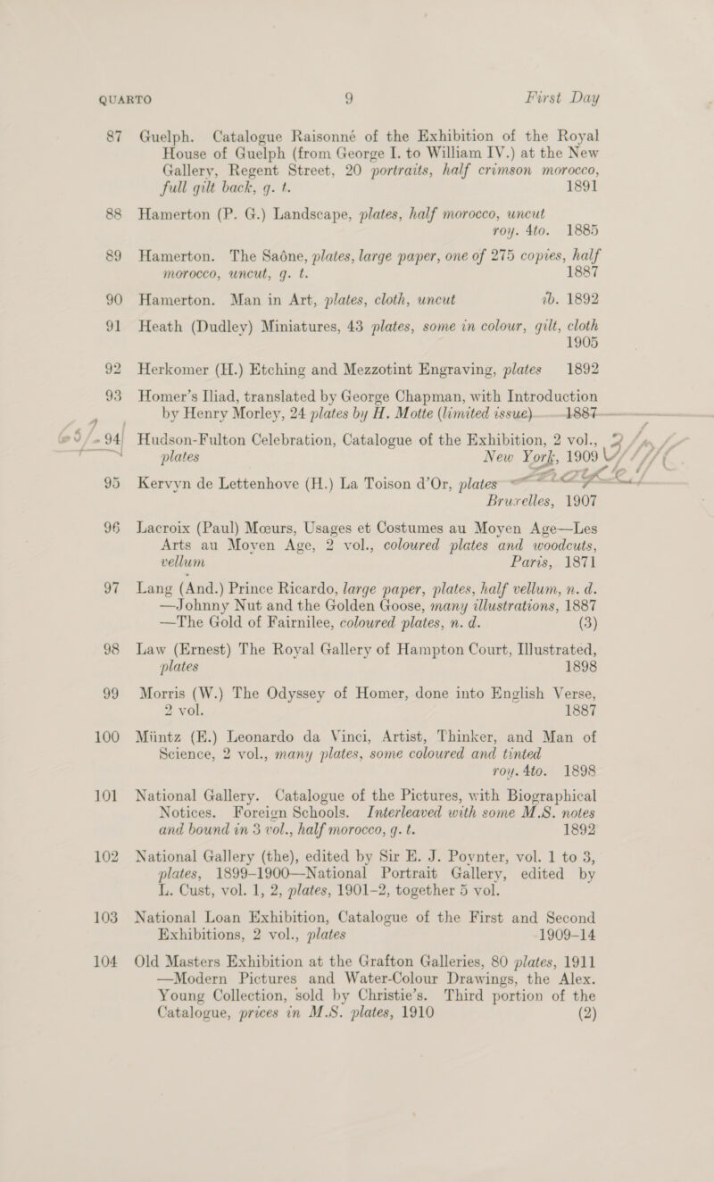 87 Guelph. Catalogue Raisonné of the Exhibition of the Royal House of Guelph (from George I. to William IV.) at the New Gallery, Regent Street, 20 portraits, half crimson morocco, full gilt back, q. t. 1891 88 Hamerton (P. G.) Landscape, plates, half morocco, uncut roy. 4to. 1885 89 Hamerton. The Sadne, plates, large paper, one of 275 copies, a morocco, uncut, g. t. 90 Hamerton. Man in Art, plates, cloth, uncut ab. 1892 91 Heath (Dudley) Miniatures, 43 plates, some in colour, gilt, cloth 1905 92 Herkomer (H.) Etching and Mezzotint Engraving, plates 1892 93 Homer’s Iliad, translated by George Chapman, with Introduction by Henry Morley, 24 plates by H. Motte (limited issue) 1887-——-~— Co/ - 94 Hudson-Fulton Celebration, Catalogue of the Exhibition, 2 vol., 3h; ps] plates New Yor 1909 ery * /, 95 Kervyn de Lettenhove (H.) La Toison d’Or, plates CG / pantie 1907 96 Lacroix (Paul) Mceurs, Usages et Costumes au Moyen Age—Les Arts au Moyen Age, 2 vol., coloured plates and woodcuts, vellum Paris, 1871 9¢. Lang (And.) Prince Ricardo, large paper, plates, half vellum, n. d. —Johnny Nut and the Golden Goose, many illustrations, 1887 —The Gold of Fairnilee, colowred plates, n. d. (3) 98 Law (Ernest) The Royal Gallery of Hampton Court, Illustrated, plates 1898 99 Morris (W.) The Odyssey of Homer, done into English Verse, 2 vol. 1887 100 Miintz (E.) Leonardo da Vinci, Artist, Thinker, and Man of Science, 2 vol., many plates, some coloured and tinted roy. 4to. 1898 101 National Gallery. Catalogue of the Pictures, with Biographical Notices. Foreign Schools. Interleaved with some M.S. notes and bound in 3 vol., half morocco, q. t. 1892 102 National Gallery (the), edited by Sir E. J. Povnter, vol. 1 to 3, plates, 1899-1900—National Portrait Gallery, edited by L. Cust, vol. 1, 2, plates, 1901-2, together 5 vol. 103 National Loan Exhibition, Catalogue of the First and Second Exhibitions, 2 vol., plates 1909-14 104 Old Masters Exhibition at the Grafton Galleries, 80 plates, 1911 —Modern Pictures and Water-Colour Drawings, the Alex. Young Collection, sold by Christie’s. Third portion of the Catalogue, prices in M.S. plates, 1910 (2)