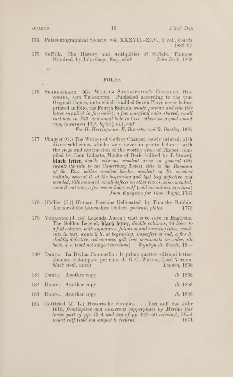 175 176 177 178 179 180 18] 182 183 184 1883-91 Suffolk. The History and Antiquities of Suffolk, Thingoe Hundred, by John Gage, Esq., cloth John Deck, 1838 FOLIO. SHAKESPEARE. Mr. WILLIAM SHAKESPEARE’S ComEDIES, H1s- TORIES, AND TRAGEDIES. Published according to the true Original Copies, unto which is added Seven Plays never before printed in folio, the Fourth Edition, wants portrait and title (the latter supplied in facsimile), a few marginal rules shaved, small rust-hole in Ttt3, and small hole in Cece, otherwise a good sound copy (measures 13,°, by 813 in.), calf For H. Herringman, FE. Brewster and R. Bentley, 1685 Chaucer (G.) The Workes of Geffrey Chaucer, newly printed, with divers -addicions, whiche were never in printe before: with the siege and destruccion of the worthy citee of Thebes, com- piled by Jhon Lidgate, Monke of Berie [edited by J. Stowe], black letter, double columns, woodcut arms on general title (wants the title to the Canterbury Tales), title to the Romaunt of the Rose within woodcut border, woodcut on Bi, woodcut initials, several Il. at the beginning and last leaf defective and mended, title mounted, small defects on other leaves, some mended, some ll. cut into, a few worm-holes, calf (sold not subject to return) Jhon Kyngston for Jhon Wight, 1561 [Collier (J.)] Human Passions Delineated by Timothy Bobbin, . Author of the Lancashire Dialect, portrait, plates wes: VorAGINE (J. DE) Legenda Aurea ; that is to saye, in Englyshe, The Golden Legend, black letter, dowble columns, 46 lines to a full column, with signatures, foliation and running titles, wood- cuts in text, wants 2 Il. at beginning, umperfect at end, a few ll. slightly defective, red morocco gilt, line ornaments on sides, gilt back, q. e. (sold not subject to return) Wynkyn de Worde, 15— Dante. La Divina Commedia : le prime quattro edizioni letter- almente ristampate per cura di G.G. Warren, Lord Vernon, black cloth, uncut Londra, 1858 Dante. Another copy ib. 1858 Dante. Another copy 1b. 1858 Dante. Another copy ab. 1858 Gottfried (J. L.) Historische chronica. .. biss auff das Jahr 1619, frontispiece and numerous copperplates by Merian (the lower part of pp. 73-4 and top of pp. 949-50 missing), blind tooled calf (sold not subject to return) 1674
