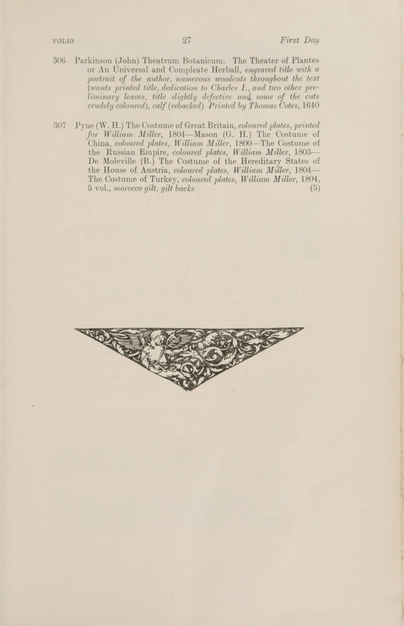 306 Parkinson (John) Theatrum Botanicum. The Theater of Plantes or An Universal and Compleate Herball, engraved title with a portrait of the author, numerous woodcuts throughout the text (wants printed title, dedication to Charles I., and two other pre- liminary leaves, title slightly defective and some of the cuts crudely coloured), calf (rebacked) Printed by Thomas Cotes, 1640 307 Pyne (W. H.) The Costume of Great Britain, coloured plates, printed for William Miller, 1804—Mason (G. H.) The Costume of China, coloured plates, William Miller, 1800—The Costume of the Russian Empire, coloured plates, William Muller, 1803— De Moleville (B.) The Costume of the Hereditary States of the House of Austria, coloured plates, William Miller, 1804— The Costume of Turkey, coloured plates, William Muller, 1804, 5 vol., morocco gilt, gilt backs (5) 