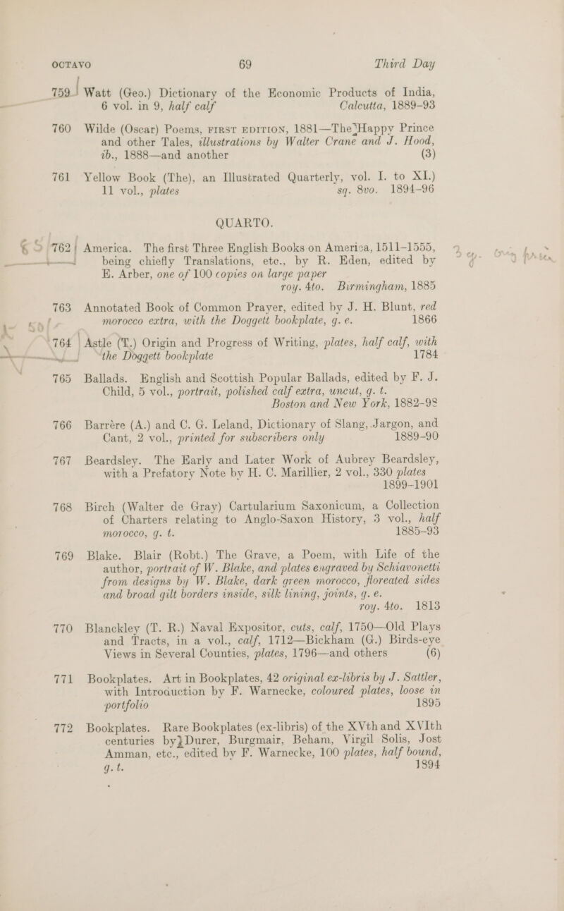 159! Watt (Geo.) Dictionary of the Economic Products of India, _— 6 vol. in 9, half calf Calcutta, 1889-93 760 Wilde (Oscar) Poems, Frrrst EDITION, 1881—The‘Happy Prince and other Tales, illustrations by Walter Crane and J. Hood, 7b., 1888—and another (3) 761 Yellow Book (The), an Illustrated Quarterly, vol. I. to XI.) 11 vol., plates sq. 8vo. 1894-96 QUARTO. ‘ &gt; 762| America. The first Three English Books on America, 1511-1555, — being chiefly Translations, ete., by R. Eden, edited by K. Arber, one of 100 copies on large paper roy. 4to. Burmingham, 1885 763 Annotated Book of Common Prayer, edited by J. H. Blunt, red f morocco extra, with the Doggett bookplate, q. e. 1866 —_—_ es SO 764 | Astle (L.) Origin and Progress of Writing, plates, half calf, with 7 aA “the Doggett bookplate 1784 765 Ballads. English and Scottish Popular Ballads, edited by F. J. Child, 5 vol., portrait, polished calf extra, uncut, q. t. Boston and New York, 1882-98 766 Barrére (A.) and C. G. Leland, Dictionary of Slang, Jargon, and Cant, 2 vol., printed for subscribers only 1889-90 767 Beardsley. The Harly and Later Work of Aubrey Beardsley, with a Prefatory Note by H. C. Marillier, 2 vol., 330 plates 1899-1901 768 Birch (Walter de Gray) Cartularium Saxonicum, a Collection of Charters relating to Anglo-Saxon History, 3 vol., half morocco, g. t. 1885-93 769 Blake. Blair (Robt.) The Grave, a Poem, with Life of the author, portrait of W. Blake, and plates engraved by Schiavonettr from designs by W. Blake, dark green morocco, floreated sides and broad gilt borders inside, silk lining, joints, 4. é. roy. 4to. 1813 770 Blanckley (T. R.) Naval Expositor, cuts, calf, 1750—Old Plays and Tracts, in a vol., calf, 1712—Bickham (G.) Birds-eye Views in Several Counties, plates, 1796—and others (6) 771 Bookplates. Art in Bookplates, 42 original eaw-labris by J. Sattler, with Introauction by F. Warnecke, coloured plates, loose am portfolio 1895 772 Bookplates. Rare Bookplates (ex-libris) of the XVthand XVIth centuries by}Durer, Burgmair, Beham, Virgil Solis, Jost Amman, etc., edited by F. Warnecke, 100 plates, half bound, q.t. 1894