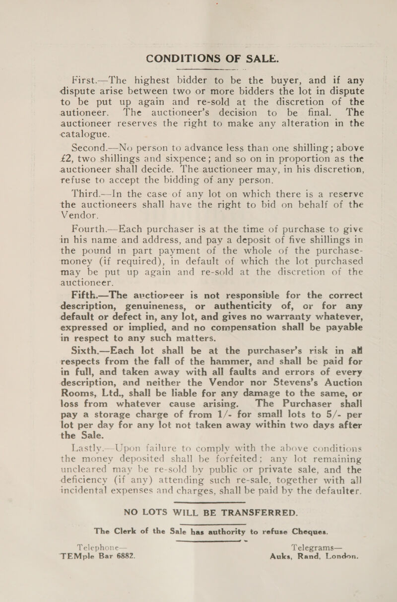 CONDITIONS OF SALE. First.—The highest bidder to _ the buyer, and if any dispute arise between two or more bidders the lot in dispute to be put up again and re-sold at the discretion of the autioneer. The auctioneer’s decision to be final. The auctioneer reserves the right to make any alteration in the catalogue. Second.—No person to advance less than one shilling ; above £2, two shillings and sixpence; and so on in proportion as the auctioneer shall decide. The auctioneer may, in his discretion, refuse to accept the bidding of any person. Third.—In the case of any lot on which there is a reserve the auctioneers shall have the right to bid on behalf of the Vendor. Fourth.—Each purchaser is at the time of purchase to give in his name and address, and pay a deposit of five shillings in the pound in part payment of the whole of the purchase- money (if required), in default of which the lot purchased may be put up again and re-sold at the discretion of the auctioneer. Fifth.—The auctioreer is not responsible for the correct description, genuineness, or authenticity of, or for any default or defect in, any lot, and gives no warranty whatever, expressed or implied, and no compensation shall be payable in respect to any such matters. Sixth.—Each lot shall be at the purchaser’s risk in all respects from the fall of the hammer, and shall be paid for in full, and taken away with all faults and errors of every description, and neither the Vendor nor Stevens’s Auction Rooms, Ltd., shall be liable for any damage to the same, or loss from whatever cause arising. The Purchaser shall pay a storage charge of from 1/- for small lots to 5/- per lot per day for any lot not taken away within two days after the Sale. Lastly —Upon failure to comply with the above conditions the money deposited shall be forfeited; any lot remaining uncleared may be re-sold by public or private sale, and the deficiency (if any) attending such re-sale, together with all incidental expenses and charges, shall be paid by the defaulter.  NO LOTS WILL BE TRANSFERRED. The Clerk of the Sale has authority to refuse Cheques.  Telephone— 7 Telegrams— ‘TEMple Bar 6882. Auks, Rand, London.