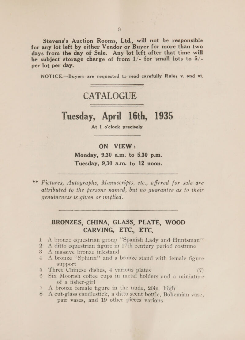 Stevens’s Auction Rooms, Ltd., will not be responsible for any lot left by either Vendor or Buyer for more than two days from the day of Sale. Any lot left after that time will be subject storage charge of from 1/- for small lots to 5/- per lot per day. NOTICE.—Buyers are requested to read carefully Rules v. and vi. CATALOGUE Tuesday, April 16th, 1935 At 1 o'clock precisely ON VIEW: Monday, 9.30 a.m. to 5.30 p.m. Tuesday, 9.30 a.m. to 12 noon. ** Pictures, Autographs, Manuscripts, etc., offered for sale are attributed to the persons named, but no guarantee as to their genuineness is given or implied. BRONZES, CHINA, GLASS, PLATE, WOOD CARVING, ETC., ETC. 1 A bronze equestrian group ‘‘Spanish Lady and Huntsman’’ 2 A ditto equestrian figure in 17th century period costume 8 A massive bronze inkstand 4 &lt;A bronze ‘“‘Sphinx’’ and a bronze stand with female figure support 5 Three Chinese dishes, 4 various plates (7) 6 Six Moorish coffee cups in metal holders and a miniature of a fisher-girl 7 A bronze female figure in the nude, 20in. high 8 &lt;A cut-glass candlestick, a ditto scent bottle, Bohemian vase, pair vases, and 19 other pieces various