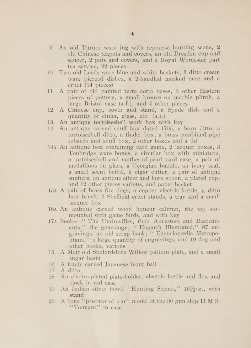 10 11 12 13 14 144 15A 16A 17A 4 An old Turner ware jug with repousse hunting scene, 2 old Chinese teapots and covers, an old Dresden cup and saucer, 2 pots and covers, and a Royal Worcester part tea service, 22 pieces Two old Leeds ware blue and white baskets, 3 ditto cream ware pierced dishes, a 2-handled masked vase and a cruet (14 pieces) A pair of old painted terra cotta vases, 3 other Eastern pieces of pottery, a small bronze on marble plinth, a large Bristol vase (a.f.), and 4 other pieces A Chinese cup, cover and stand, a Spode dish and a quantity of china, glass, etc. (a.f.) An antique tortoiseshell work box with key An antique carved snuff box dated 1705, a horn ditto, a tortoiseshell ditto, a tinder box, a brass combined pipe tobacco and snuff box, 2 other boxes and a lid An antique box containing card game, 2 lacquer boxes, 8 Tonbridge ware boxes, a circular box with miniature, a tortoiseshell and mother-of-pearl card case, a pair of medallions on glass, a Georgian buckle, an ivory seal, a small scent bottle, a cigar cutter, a pair of antique snuffers, an antique silver and horn spoon, a plated cup, and 12 other pieces various, and paper basket A pair of brass fire dogs, a copper electric kettle, a ditto hair brush, 2 Sheffield cruet stands, a tray and a small lacquer box An antique carved wood liqueur cabinet, the top sur- mounted with game birds, and with key Books—‘‘ The Umfrevilles, their Ancestors and Descend- ants,’’ the genealogy; ‘‘ Hogarth [llustrated,’’ 87 en- gravings; an old scrap book; ‘‘ Eneyclopeedia Metropo- litana,’’ a large quantity of engravings, and 19 dog and other books, various A Meir old Staffordshire Willow pattern plate, and a small sugar basin A finely carved Japanese ivory ball A ditto An electro-plated plate-holder, electric kettle and flex and clock in red case An Indian silver bowl, ‘‘Hunting Scenes,’’ 16440z., with stand A bone ‘“‘prisoner of war’’. model of the 80 gun ship H.M.S. ‘““’Tonnant’’ in case