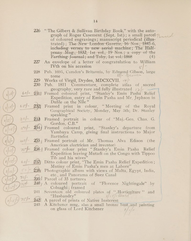 226 235 238) 339 | 240 ) 241 242! 248 14 “The Gilbert &amp; Sullivan Birthday Book,” with the auto- graph of Roger Casement (Sept. Ist); a small parcel &gt; _ of coloured engravings; manuscript periodical (illus- trated) ; The-New~london~-Gazette; 16° Nos:, 1845-6, including verses to -new~aerial- machine; The Half- penny—_Mae——1832—1st—vok,_19-Nos:;-a—copy~of-the Farthing—fournal; and Toby, 1st vol..1868 (4) An envelope of a letter of congratulation to William IVth on his accesion is | * Pub. 1695, Camden’s Britannia, by ee ar Gibson, large tome : decade Works of Virgil, Dryden, MDCXCVII. pb | Pub. 1811 Commentare, complete atlas of sacred geography, very rare and fully illustrated »3/ ——“ Framed. coloured print, ‘“‘Stanley’s Hmin Pasha Reliet Expedition, entry of Emin Pasha and Mr. Jephson in | Dufile on the Nile” Framed print in colout, “Meeting ‘ofthe Royal ] Geographical Society, Monday, May dth; Dr. Stanley } speaking” . j Framed portrait in colour of “Maj.-Gen. Chas) G. |] Gordon, C.B.” Yambuya Camp, giving final instructions to Major Barttelot Framed portrait of Mr. Thomas Alva Edison (the American electrician and inventor) Framed colour print “Stanley’s Emin Pasha Relief Expedition leaving Mutadi on the Congo with Tippoo Tib and his wives” Ditto colour print, “The Emin Pasha Relief Expedition ; Mutiny of Emin Pasha’s men at Labore” Photographic album with views of Malta, Egypt, India, etc., and Panorama of Suez Canal Parcel of 35 tortures A coloured portrait of “Florence Nightingale” by Colnaghi; framed Seventeen old coloured plates of ‘‘. Horticulture “Husbandry” A parcel of prints of Native Insterest A Kitchener mug, also a small bronze bust, and painting on glass of Lord Kitchener / &gt;) and