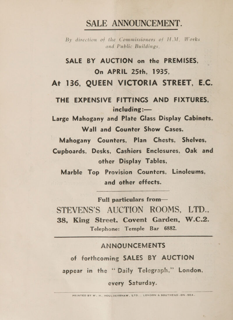 SALE ANNOUNCEMENT. By direction of the Commissioners of H.M. Works and Public Buildings. SALE BY AUCTION on the PREMISES, On APRIL 25th, 1935, At 136, QUEEN VICTORIA STREET, E.C. THE EXPENSIVE FITTINGS AND FIXTURES, including :— Large Mahogany and Plate Glass Display Cabinets, Wall and Counter Show Cases. Mahogany Counters, Plan Chests, Shelves, Cupboards, Desks, Cashiers Enclosures, Oak and other Display Tables, Marble Top Provision Counters, Linoleums, and other effects. Full particulars from— STEVENS’S AUCTION ROOMS, LTD., 38, King Street. Covent Garden, W.C.2. Telephone: Temple Bar 6882.  ANNOUNCEMENTS of forthcoming SALES BY AUCTION appear in the ‘ Daily Telegraph,’’ London, every Saturday.  PRINTED BY W. H. HOULDERSHAW, LTD., LONDON &amp; SOUTHEND-ON-SEA.